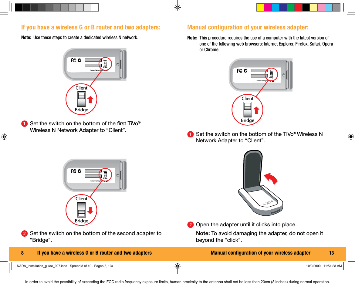 8  If you have a wireless G or B router and two adapters:ᕡ  Set the switch on the bottom of the ﬁ rst TiVo&reg; Wireless N Network Adapter to &ldquo;Client&rdquo;.Restore Factory SettingsClientBridgeClientBridgeᕢ  Set the switch on the bottom of the second adapter to &ldquo;Bridge&rdquo;.Restore Factory SettingsClientBridgeClientBridgeIf you have a wireless G or B router and two adaptersNote:  Use these steps to create a dedicated wireless N network.13Manual conﬁ guration of your wireless adapter:ᕡ  Set the switch on the bottom of the TiVo&reg; Wireless N Network Adapter to &ldquo;Client&rdquo;.Restore Factory SettingsClientBridgeClientBridgeᕢ  Open the adapter until it clicks into place.  Note: To avoid damaging the adapter, do not open it beyond the &ldquo;click&rdquo;.Note:  This procedure requires the use of a computer with the latest version of one of the following web browsers: Internet Explorer, Firefox, Safari, Opera or Chrome.Manual conﬁ guration of your wireless adapterNADA_installation_guide_097.indd   Spread 8 of 10 - Pages(8, 13)NADA_installation_guide_097.indd   Spread 8 of 10 - Pages(8, 13) 10/9/2009   11:54:23 AM10/9/2009   11:54:23 AMIn order to avoid the possibility of exceeding the FCC radio frequency exposure limits, human proximity to the antenna shall not be less than 20cm (8 inches) during normal operation.