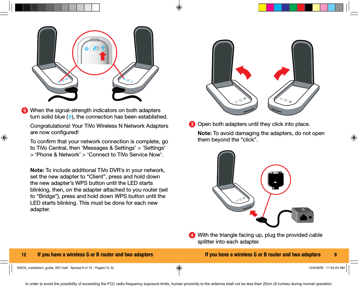 12  ᕩ  When the signal-strength indicators on both adapters turn solid blue ( ), the connection has been established.   Congratulations! Your TiVo Wireless N Network Adapters are now conﬁ gured! To conﬁ rm that your network connection is complete, go to TiVo Central, then &lsquo;Messages &amp; Settings&rsquo; > &lsquo;Settings&rsquo; > &lsquo;Phone &amp; Network&rsquo; > &lsquo;Connect to TiVo Service Now&rsquo;. Note: To include additional TiVo DVR&rsquo;s in your network, set the new adapter to &ldquo;Client&rdquo;, press and hold down the new adapter&rsquo;s WPS button until the LED starts blinking, then, on the adapter attached to you router (set to &ldquo;Bridge&rdquo;), press and hold down WPS button until the LED starts blinking. This must be done for each new adapter.If you have a wireless G or B router and two adapters 9ᕣ  Open both adapters until they click into place.  Note: To avoid damaging the adapters, do not open them beyond the &ldquo;click&rdquo;.ᕤ  With the triangle facing up, plug the provided cable splitter into each adapter.If you have a wireless G or B router and two adaptersNADA_installation_guide_097.indd   Spread 9 of 10 - Pages(12, 9)NADA_installation_guide_097.indd   Spread 9 of 10 - Pages(12, 9) 10/9/2009   11:54:24 AM10/9/2009   11:54:24 AMIn order to avoid the possibility of exceeding the FCC radio frequency exposure limits, human proximity to the antenna shall not be less than 20cm (8 inches) during normal operation.