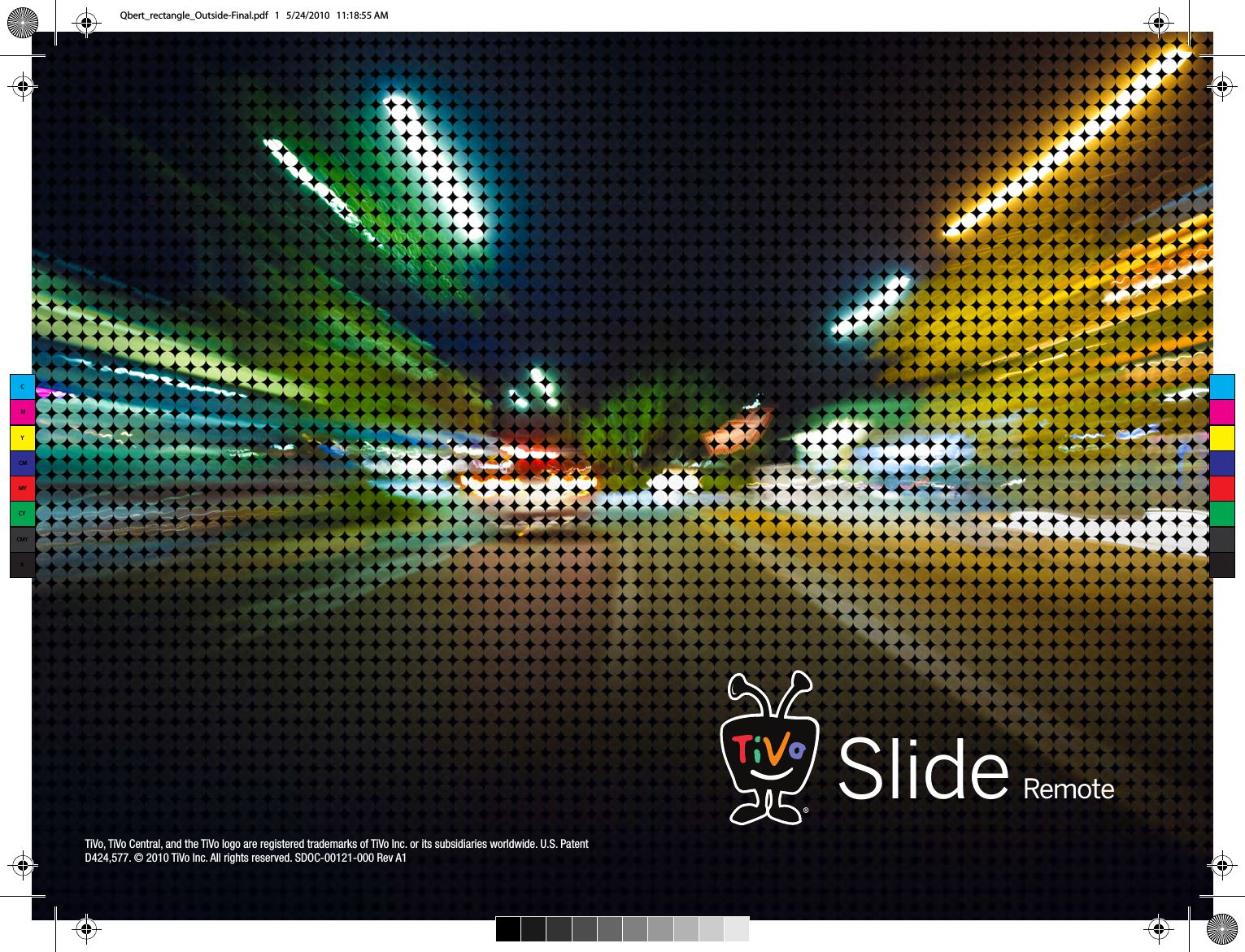 TiVo, TiVo Central, and the TiVo logo are registered trademarks of TiVo Inc. or its subsidiaries worldwide. U.S. Patent D424,577. &copy; 2010 TiVo Inc. All rights reserved. SDOC-00121-000 Rev A1Slide RemoteCMYCMMYCYCMYKQbert_rectangle_Outside-Final.pdf   1   5/24/2010   11:18:55 AM