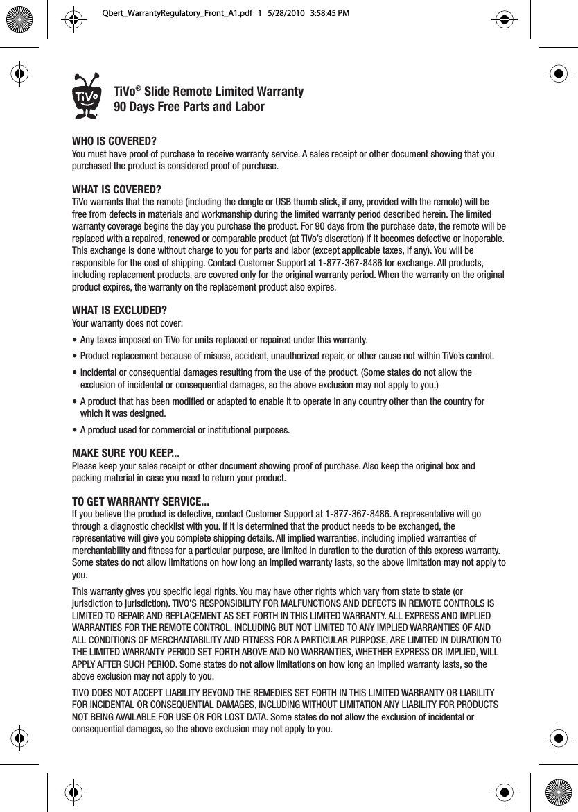 &reg;WHO IS COVERED?You must have proof of purchase to receive warranty service. A sales receipt or other document showing that you purchased the product is considered proof of purchase.WHAT IS COVERED?TiVo warrants that the remote (including the dongle or USB thumb stick, if any, provided with the remote) will be free from defects in materials and workmanship during the limited warranty period described herein. The limited warranty coverage begins the day you purchase the product. For 90 days from the purchase date, the remote will be replaced with a repaired, renewed or comparable product (at TiVo&rsquo;s discretion) if it becomes defective or inoperable. This exchange is done without charge to you for parts and labor (except applicable taxes, if any). You will be responsible for the cost of shipping. Contact Customer Support at 1-877-367-8486 for exchange. All products, including replacement products, are covered only for the original warranty period. When the warranty on the original product expires, the warranty on the replacement product also expires.WHAT IS EXCLUDED? Your warranty does not cover:&bull;  Any taxes imposed on TiVo for units replaced or repaired under this warranty.&bull;  Product replacement because of misuse, accident, unauthorized repair, or other cause not within TiVo&rsquo;s control.&bull;  Incidental or consequential damages resulting from the use of the product. (Some states do not allow the exclusion of incidental or consequential damages, so the above exclusion may not apply to you.)&bull;  A product that has been modified or adapted to enable it to operate in any country other than the country for which it was designed.&bull;  A product used for commercial or institutional purposes.MAKE SURE YOU KEEP...Please keep your sales receipt or other document showing proof of purchase. Also keep the original box and packing material in case you need to return your product.TO GET WARRANTY SERVICE...If you believe the product is defective, contact Customer Support at 1-877-367-8486. A representative will go through a diagnostic checklist with you. If it is determined that the product needs to be exchanged, the representative will give you complete shipping details. All implied warranties, including implied warranties of merchantability and fitness for a particular purpose, are limited in duration to the duration of this express warranty. Some states do not allow limitations on how long an implied warranty lasts, so the above limitation may not apply to you.This warranty gives you specific legal rights. You may have other rights which vary from state to state (or jurisdiction to jurisdiction). TIVO&rsquo;S RESPONSIBILITY FOR MALFUNCTIONS AND DEFECTS IN REMOTE CONTROLS IS LIMITED TO REPAIR AND REPLACEMENT AS SET FORTH IN THIS LIMITED WARRANTY. ALL EXPRESS AND IMPLIED WARRANTIES FOR THE REMOTE CONTROL, INCLUDING BUT NOT LIMITED TO ANY IMPLIED WARRANTIES OF AND ALL CONDITIONS OF MERCHANTABILITY AND FITNESS FOR A PARTICULAR PURPOSE, ARE LIMITED IN DURATION TO THE LIMITED WARRANTY PERIOD SET FORTH ABOVE AND NO WARRANTIES, WHETHER EXPRESS OR IMPLIED, WILL APPLY AFTER SUCH PERIOD. Some states do not allow limitations on how long an implied warranty lasts, so the above exclusion may not apply to you. TIVO DOES NOT ACCEPT LIABILITY BEYOND THE REMEDIES SET FORTH IN THIS LIMITED WARRANTY OR LIABILITY FOR INCIDENTAL OR CONSEQUENTIAL DAMAGES, INCLUDING WITHOUT LIMITATION ANY LIABILITY FOR PRODUCTS NOT BEING AVAILABLE FOR USE OR FOR LOST DATA. Some states do not allow the exclusion of incidental or consequential damages, so the above exclusion may not apply to you. TiVo&reg; Slide Remote Limited Warranty 90 Days Free Parts and LaborQbert_WarrantyRegulatory_Front_A1.pdf   1   5/28/2010   3:58:45 PM