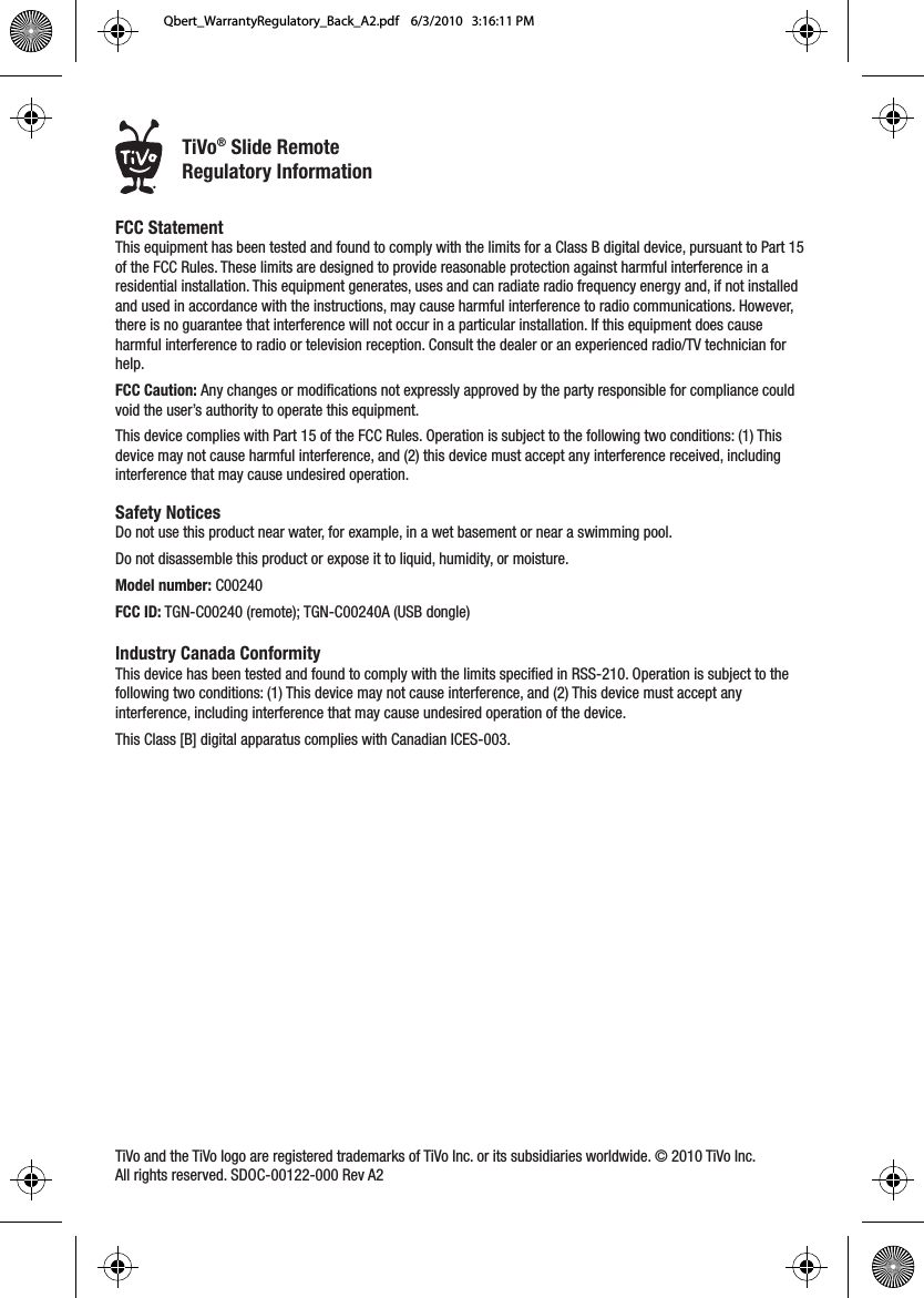 FCC Statement This equipment has been tested and found to comply with the limits for a Class B digital device, pursuant to Part 15 of the FCC Rules. These limits are designed to provide reasonable protection against harmful interference in a residential installation. This equipment generates, uses and can radiate radio frequency energy and, if not installed and used in accordance with the instructions, may cause harmful interference to radio communications. However, there is no guarantee that interference will not occur in a particular installation. If this equipment does cause harmful interference to radio or television reception. Consult the dealer or an experienced radio/TV technician for help. FCC Caution: Any changes or modifications not expressly approved by the party responsible for compliance could void the user&rsquo;s authority to operate this equipment. This device complies with Part 15 of the FCC Rules. Operation is subject to the following two conditions: (1) This device may not cause harmful interference, and (2) this device must accept any interference received, including interference that may cause undesired operation. Safety Notices Do not use this product near water, for example, in a wet basement or near a swimming pool. Do not disassemble this product or expose it to liquid, humidity, or moisture.Model number: C00240FCC ID: TGN-C00240 (remote); TGN-C00240A (USB dongle)Industry Canada ConformityThis device has been tested and found to comply with the limits specified in RSS-210. Operation is subject to the following two conditions: (1) This device may not cause interference, and (2) This device must accept any interference, including interference that may cause undesired operation of the device. This Class [B] digital apparatus complies with Canadian ICES-003.TiVo and the TiVo logo are registered trademarks of TiVo Inc. or its subsidiaries worldwide. &copy; 2010 TiVo Inc. All rights reserved. SDOC-00122-000 Rev A2&reg;TiVo&reg; Slide RemoteRegulatory InformationQbert_WarrantyRegulatory_Back_A2.pdf    6/3/2010   3:16:11 PM