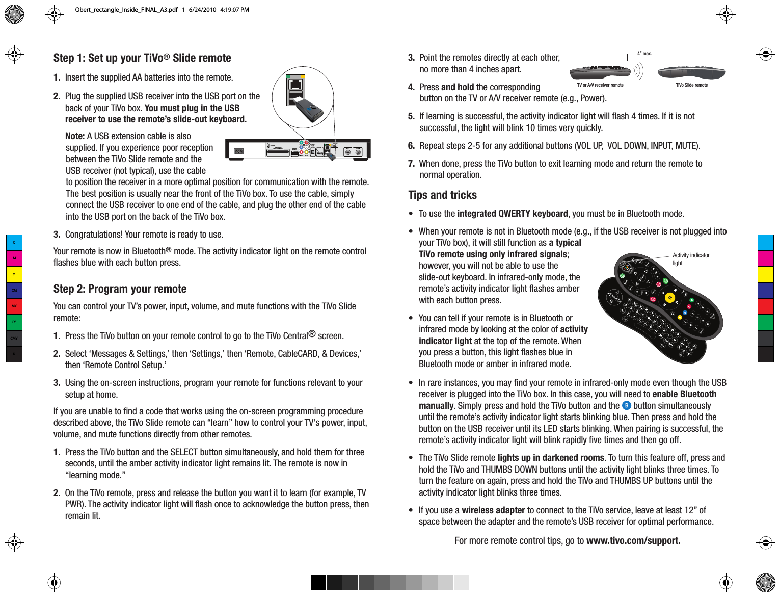 Step 1: Set up your TiVo&reg; Slide remote1.  Insert the supplied AA batteries into the remote.2.  Plug the supplied USB receiver into the USB port on the back of your TiVo box. You must plug in the USB receiver to use the remote&rsquo;s slide-out keyboard.Note: A USB extension cable is also supplied. If you experience poor reception between the TiVo Slide remote and the USB receiver (not typical), use the cable to position the receiver in a more optimal position for communication with the remote. The best position is usually near the front of the TiVo box. To use the cable, simply connect the USB receiver to one end of the cable, and plug the other end of the cable into the USB port on the back of the TiVo box. 3.  Congratulations! Your remote is ready to use.Your remote is now in Bluetooth&reg; mode. The activity indicator light on the remote control flashes blue with each button press. Step 2: Program your remoteYou can control your TV&rsquo;s power, input, volume, and mute functions with the TiVo Slide remote:1.  Press the TiVo button on your remote control to go to the TiVo Central&reg; screen. 2.  Select &lsquo;Messages &amp; Settings,&rsquo; then &lsquo;Settings,&rsquo; then &lsquo;Remote, CableCARD, &amp; Devices,&rsquo; then &lsquo;Remote Control Setup.&rsquo; 3.  Using the on-screen instructions, program your remote for functions relevant to your setup at home.  If you are unable to find a code that works using the on-screen programming procedure described above, the TiVo Slide remote can &ldquo;learn&rdquo; how to control your TV&lsquo;s power, input, volume, and mute functions directly from other remotes. 1.  Press the TiVo button and the SELECT button simultaneously, and hold them for three seconds, until the amber activity indicator light remains lit. The remote is now in &ldquo;learning mode.&rdquo;2.  On the TiVo remote, press and release the button you want it to learn (for example, TV PWR). The activity indicator light will flash once to acknowledge the button press, then remain lit.3.  Point the remotes directly at each other, no more than 4 inches apart. 4.  Press and hold the corresponding button on the TV or A/V receiver remote (e.g., Power). 5.  If learning is successful, the activity indicator light will flash 4 times. If it is not successful, the light will blink 10 times very quickly.6.  Repeat steps 2-5 for any additional buttons (VOL UP,  VOL DOWN, INPUT, MUTE). 7.  When done, press the TiVo button to exit learning mode and return the remote to normal operation.TV or A/V receiver remote TiVo Slide remote4&rdquo; max.Tips and tricks&bull;  To use the integrated QWERTY keyboard, you must be in Bluetooth mode. &bull;  When your remote is not in Bluetooth mode (e.g., if the USB receiver is not plugged into your TiVo box), it will still function as a typical TiVo remote using only infrared signals; however, you will not be able to use the slide-out keyboard. In infrared-only mode, the remote&rsquo;s activity indicator light flashes amber with each button press.&bull;  You can tell if your remote is in Bluetooth or infrared mode by looking at the color of activity indicator light at the top of the remote. When you press a button, this light flashes blue in Bluetooth mode or amber in infrared mode.&bull;  In rare instances, you may find your remote in infrared-only mode even though the USB receiver is plugged into the TiVo box. In this case, you will need to enable Bluetooth manually. Simply press and hold the TiVo button and the      button simultaneously until the remote&rsquo;s activity indicator light starts blinking blue. Then press and hold the button on the USB receiver until its LED starts blinking. When pairing is successful, the remote&rsquo;s activity indicator light will blink rapidly five times and then go off.  &bull;  The TiVo Slide remote lights up in darkened rooms. To turn this feature off, press and hold the TiVo and THUMBS DOWN buttons until the activity light blinks three times. To turn the feature on again, press and hold the TiVo and THUMBS UP buttons until the activity indicator light blinks three times. &bull;  If you use a wireless adapter to connect to the TiVo service, leave at least 12&rdquo; of space between the adapter and the remote&rsquo;s USB receiver for optimal performance.For more remote control tips, go to www.tivo.com/support. Activity indicatorlightETHERNETUSB 1USB 2HDMITiVo Inc.EXTERNALSTORAGEDIGITAL AUDIO(OPTICAL)COMPONENTLVRVIDEOA/V OUTAUDIOCableCARD&trade;(MULTI-STREAM ONLY)   CMYCMMYCYCMYKQbert_rectangle_Inside_FINAL_A3.pdf   1   6/24/2010   4:19:07 PM