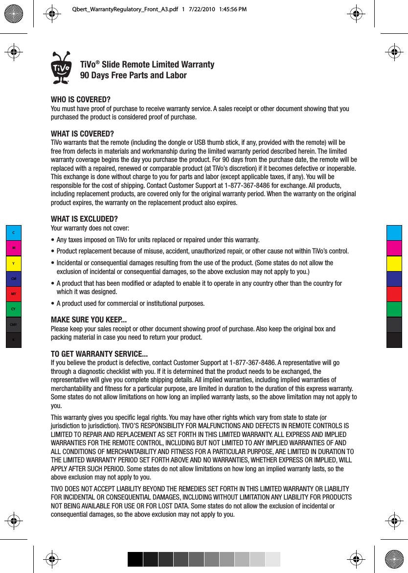 &reg;WHO IS COVERED?You must have proof of purchase to receive warranty service. A sales receipt or other document showing that you purchased the product is considered proof of purchase.WHAT IS COVERED?TiVo warrants that the remote (including the dongle or USB thumb stick, if any, provided with the remote) will be free from defects in materials and workmanship during the limited warranty period described herein. The limited warranty coverage begins the day you purchase the product. For 90 days from the purchase date, the remote will be replaced with a repaired, renewed or comparable product (at TiVo&rsquo;s discretion) if it becomes defective or inoperable. This exchange is done without charge to you for parts and labor (except applicable taxes, if any). You will be responsible for the cost of shipping. Contact Customer Support at 1-877-367-8486 for exchange. All products, including replacement products, are covered only for the original warranty period. When the warranty on the original product expires, the warranty on the replacement product also expires.WHAT IS EXCLUDED? Your warranty does not cover:&bull;  Any taxes imposed on TiVo for units replaced or repaired under this warranty.&bull;  Product replacement because of misuse, accident, unauthorized repair, or other cause not within TiVo&rsquo;s control.&bull;  Incidental or consequential damages resulting from the use of the product. (Some states do not allow the exclusion of incidental or consequential damages, so the above exclusion may not apply to you.)&bull;  A product that has been modified or adapted to enable it to operate in any country other than the country for which it was designed.&bull;  A product used for commercial or institutional purposes.MAKE SURE YOU KEEP...Please keep your sales receipt or other document showing proof of purchase. Also keep the original box and packing material in case you need to return your product.TO GET WARRANTY SERVICE...If you believe the product is defective, contact Customer Support at 1-877-367-8486. A representative will go through a diagnostic checklist with you. If it is determined that the product needs to be exchanged, the representative will give you complete shipping details. All implied warranties, including implied warranties of merchantability and fitness for a particular purpose, are limited in duration to the duration of this express warranty. Some states do not allow limitations on how long an implied warranty lasts, so the above limitation may not apply to you.This warranty gives you specific legal rights. You may have other rights which vary from state to state (or jurisdiction to jurisdiction). TIVO&rsquo;S RESPONSIBILITY FOR MALFUNCTIONS AND DEFECTS IN REMOTE CONTROLS IS LIMITED TO REPAIR AND REPLACEMENT AS SET FORTH IN THIS LIMITED WARRANTY. ALL EXPRESS AND IMPLIED WARRANTIES FOR THE REMOTE CONTROL, INCLUDING BUT NOT LIMITED TO ANY IMPLIED WARRANTIES OF AND ALL CONDITIONS OF MERCHANTABILITY AND FITNESS FOR A PARTICULAR PURPOSE, ARE LIMITED IN DURATION TO THE LIMITED WARRANTY PERIOD SET FORTH ABOVE AND NO WARRANTIES, WHETHER EXPRESS OR IMPLIED, WILL APPLY AFTER SUCH PERIOD. Some states do not allow limitations on how long an implied warranty lasts, so the above exclusion may not apply to you. TIVO DOES NOT ACCEPT LIABILITY BEYOND THE REMEDIES SET FORTH IN THIS LIMITED WARRANTY OR LIABILITY FOR INCIDENTAL OR CONSEQUENTIAL DAMAGES, INCLUDING WITHOUT LIMITATION ANY LIABILITY FOR PRODUCTS NOT BEING AVAILABLE FOR USE OR FOR LOST DATA. Some states do not allow the exclusion of incidental or consequential damages, so the above exclusion may not apply to you.TiVo&reg; Slide Remote Limited Warranty 90 Days Free Parts and LaborCMYCMMYCYCMYKQbert_WarrantyRegulatory_Front_A3.pdf   1   7/22/2010   1:45:56 PM