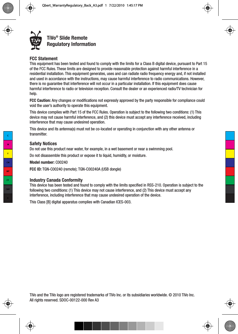 FCC Statement This equipment has been tested and found to comply with the limits for a Class B digital device, pursuant to Part 15 of the FCC Rules. These limits are designed to provide reasonable protection against harmful interference in a residential installation. This equipment generates, uses and can radiate radio frequency energy and, if not installed and used in accordance with the instructions, may cause harmful interference to radio communications. However, there is no guarantee that interference will not occur in a particular installation. If this equipment does cause harmful interference to radio or television reception. Consult the dealer or an experienced radio/TV technician for help. FCC Caution: Any changes or modifications not expressly approved by the party responsible for compliance could void the user&rsquo;s authority to operate this equipment. This device complies with Part 15 of the FCC Rules. Operation is subject to the following two conditions: (1) This device may not cause harmful interference, and (2) this device must accept any interference received, including interference that may cause undesired operation.  This device and its antenna(s) must not be co-located or operating in conjunction with any other antenna or transmitter.Safety Notices Do not use this product near water, for example, in a wet basement or near a swimming pool. Do not disassemble this product or expose it to liquid, humidity, or moisture.Model number: C00240FCC ID: TGN-C00240 (remote); TGN-C00240A (USB dongle)Industry Canada ConformityThis device has been tested and found to comply with the limits specified in RSS-210. Operation is subject to the following two conditions: (1) This device may not cause interference, and (2) This device must accept any interference, including interference that may cause undesired operation of the device. This Class [B] digital apparatus complies with Canadian ICES-003.TiVo and the TiVo logo are registered trademarks of TiVo Inc. or its subsidiaries worldwide. &copy; 2010 TiVo Inc. All rights reserved. SDOC-00122-000 Rev A3&reg;TiVo&reg; Slide RemoteRegulatory InformationCMYCMMYCYCMYKQbert_WarrantyRegulatory_Back_A3.pdf   1   7/22/2010   1:45:17 PM