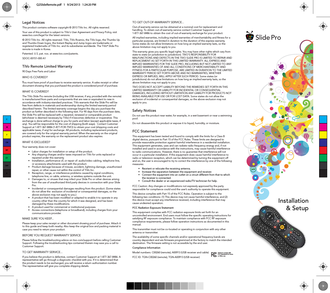 TO GET OUT-OF-WARRANTY SERVICE...Out-of-warranty service can be obtained at a nominal cost for replacement and handling. To obtain out-of-warranty service contact Customer Support at 1-877-367-8486 to obtain the cost of out-of-warranty exchange for your product.All implied warranties, including implied warranties of merchantability and tness for a particular purpose, are limited in duration to the duration of this express warranty. Some states do not allow limitations on how long an implied warranty lasts, so the above limitation may not apply to you.This warranty gives you specic legal rights. You may have other rights which vary from state to state (or jurisdiction to jurisdiction). TIVO&rsquo;S RESPONSIBILITY FOR MALFUNCTIONS AND DEFECTS IN THE TIVO SLIDE PRO IS LIMITED TO REPAIR AND REPLACEMENT AS SET FORTH IN THIS LIMITED WARRANTY. ALL EXPRESS AND IMPLIED WARRANTIES FOR THE SLIDE PRO, INCLUDING BUT NOT LIMITED TO ANY IMPLIED WARRANTIES OF AND ALL CONDITIONS OF MERCHANTABILITY AND FITNESS FOR A PARTICULAR PURPOSE, ARE LIMITED IN DURATION TO THE LIMITED WARRANTY PERIOD SET FORTH ABOVE AND NO WARRANTIES, WHETHER EXPRESS OR IMPLIED, WILL APPLY AFTER SUCH PERIOD. Some states (or jurisdictions) do not allow limitations on how long an implied warranty lasts, so the above limitation may not apply to you.TIVO DOES NOT ACCEPT LIABILITY BEYOND THE REMEDIES SET FORTH IN THIS LIMITED WARRANTY OR LIABILITY FOR INCIDENTAL OR CONSEQUENTIAL DAMAGES, INCLUDING WITHOUT LIMITATION ANY LIABILITY FOR PRODUCTS NOT BEING AVAILABLE FOR USE OR FOR LOST DATA. Some states do not allow the exclusion of incidental or consequential damages, so the above exclusion may not apply to you.Safety Notices Do not use this product near water, for example, in a wet basement or near a swimming pool.Do not disassemble this product or expose it to liquid, humidity, or moisture.FCC Statement This equipment has been tested and found to comply with the limits for a Class B digital device, pursuant to Part 15 of the FCC Rules. These limits are designed to provide reasonable protection against harmful interference in a residential installation. This equipment generates, uses and can radiate radio frequency energy and, if not installed and used in accordance with the instructions, may cause harmful interference to radio communications. However, there is no guarantee that interference will not occur in a particular installation. If this equipment does cause harmful interference to radio or television reception, which can be determined by turning the equipment off and on, the user is encouraged to try to correct the interference by one of the following measures:t Reorient or relocate the receiving antenna.t Increase the separation between the equipment and receiver.t Connect the equipment into an outlet on a circuit different from that to which the receiver is connected.t Consult the dealer or an experienced radio/TV technician for help.FCC Caution: Any changes or modications not expressly approved by the party responsible for compliance could void the user&rsquo;s authority to operate this equipment. This device complies with Part 15 of the FCC Rules. Operation is subject to the following two conditions: (1) This device may not cause harmful interference, and (2) this device must accept any interference received, including interference that may cause undesired operation.FCC Radiation Exposure StatementThis equipment complies with FCC radiation exposure limits set forth for an uncontrolled environment. End users must follow the specic operating instructions for satisfying RF exposure compliance. To maintain compliance with FCC RF exposure compliance requirements, please follow operation instructions as documented in this manual.This transmitter must not be co-located or operating in conjunction with any other antenna or transmitter.The availability of some specic channels and/or operational frequency bands are country dependent and are rmware programmed at the factory to match the intended destination. The rmware setting is not accessible by the end user.Compliance InformationModel numbers: C00260 (remote); A00913 (USB receiver and cable)FCC ID: TGN-C00260 (remote); TGN-A00913 (USB receiver)Legal NoticesThis product contains software copyright &copy; 2013 TiVo Inc. All rights reserved.Your use of this product is subject to TiVo's User Agreement and Privacy Policy, visit www.tivo.com/legal for the latest versions.&copy; 2013 TiVo Inc. All rights reserved. TiVo, TiVo Roamio, the TiVo logo, the Thumbs Up and Thumbs Down logos, the Instant Replay and Jump logos are trademarks or registered trademarks of TiVo Inc. and its subsidiaries worldwide. The TiVo&reg; Slide Pro remote is made in Korea.Patented. U.S. pat. nos. at www.tivo.com/patents. SDOC-00151-000 A1TiVo Remote Limited Warranty90 Days Free Parts and LaborWHO IS COVERED?You must have proof of purchase to receive warranty service. A sales receipt or other document showing that you purchased the product is considered proof of purchase.WHAT IS COVERED?The TiVo Slide Pro remote (including the USB receiver, if any, provided with the remote) is manufactured from parts and components that are new or equivalent to new in accordance with industry-standard practices. TiVo warrants that the Slide Pro will be free from defects in materials and workmanship during the limited warranty period described herein. The limited warranty coverage begins the day you purchase the product as further described in the following text. For 90 days from the purchase date, the Slide Pro will be replaced with a repaired, renewed or comparable product (whichever is deemed necessary by TiVo) if it becomes defective or inoperative. This exchange is done without charge to you for parts and labor (except applicable taxes, if any). You will be responsible for the cost of shipping (both ways).  Contact Customer Support at 1-877-367-8486 (1-877-FOR-TIVO) to obtain your cost (shipping costs and applicable taxes, if any) for exchange. All products, including replacement products, are covered only for the original warranty period. When the warranty on the original product expires, the warranty on the replacement product also expires.WHAT IS EXCLUDED?Your warranty does not cover:t -BCPSDIBSHFTGPSJOTUBMMBUJPOPSTFUVQPGUIFQSPEVDUt "OZTIJQQJOHDIBSHFTBOEPSUBYFTJNQPTFEPO5J7PGPSVOJUTSFQMBDFEPSrepaired under this warranty. t *OTUBMMBUJPOQFSGPSNBODFPGPSSFQBJSPGBVEJPWJEFPDBCMJOHUFMFQIPOFMJOFor accessory attachments used with the product. t 1SPEVDUEBNBHFCFDBVTFPGNJTVTFBDDJEFOUMJHIUOJOHEBNBHFVOBVUIPSJ[FErepair, or other cause not within the control of TiVo Inc. t 3FDFQUJPOSBOHFPSJOUFSGFSFODFQSPCMFNTDBVTFECZTJHOBMDPOEJUJPOTtelephone line, or cable, antenna, or wireless systems outside the unit. t %BNBHFTUPPSWJSVTFTUIBUNBZJOGFDUZPVS4MJEF1SPPSPUIFSEFWJDFTBSJTJOHGSPNUIFVTFPGVOBVUIPSJ[FEUIJSEQBSUZEFWJDFTJODPOOFDUJPOXJUIZPVS4MJEFPro. t *ODJEFOUBMPSDPOTFRVFOUJBMEBNBHFTSFTVMUJOHGSPNUIFQSPEVDU4PNFTUBUFTdo not allow the  exclusion of incidental or consequential damages, so the above exclusion may not apply to you.) t "QSPEVDUUIBUIBTCFFONPEJ&aring;FEPSBEBQUFEUPFOBCMFJUUPPQFSBUFJOBOZcountry other than the country for which it was designed, and has been damaged by these modications. t "QSPEVDUVTFEGPSDPNNFSDJBMPSJOTUJUVUJPOBMQVSQPTFTt "DDFTTDPOOFDUJPOTUFMFQIPOFPSCSPBECBOEJODMVEJOHDIBSHFTGSPNZPVScommunications provider.MAKE SURE YOU KEEP...Please keep your sales receipt or other document showing proof of purchase. Attach it to this guide and keep both nearby. Also keep the original box and packing material in case you need to return your product. BEFORE YOU REQUEST WARRANTY SERVICEPlease follow the troubleshooting advice on tivo.com/support before calling Customer Support. Following the troubleshooting tips contained therein may save you a call to Customer Support.TO GET WARRANTY SERVICE...If you believe the product is defective, contact Customer Support at 1-877-367-8486. A representative will go through a diagnostic checklist with you. If it is determined that UIFQSPEVDUOFFETUPCFFYDIBOHFEZPVXJMMSFDFJWFBSFUVSOBVUIPSJ[BUJPOOVNCFSThe representative will give you complete shipping details.Tested to comply with FCC Standards for Home or Office useSlide ProInstallation&amp; SetupCMYCMMYCYCMYKQ2SlideRemote.pdf   1   9/24/2013   1:24:20 PM