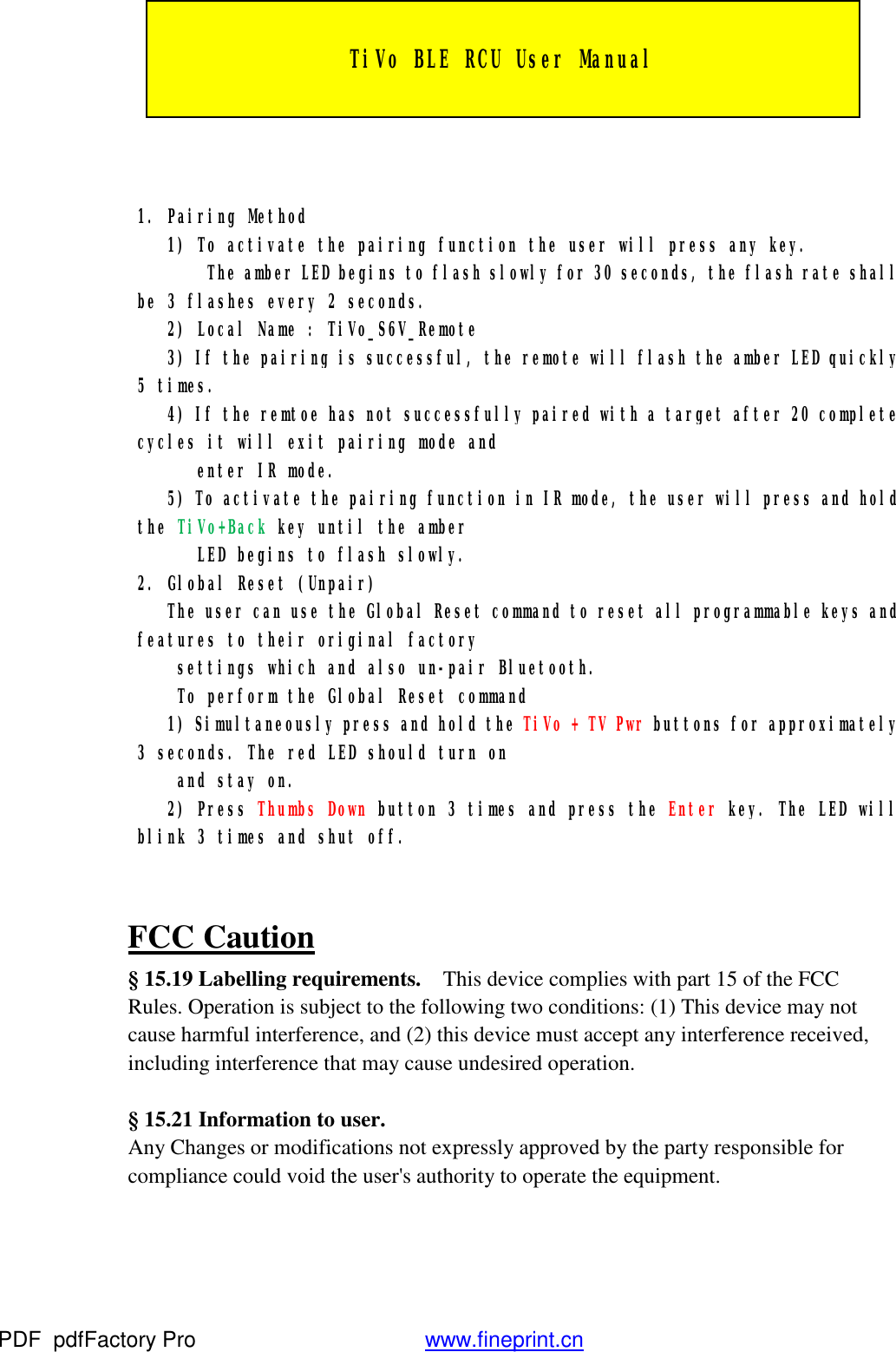    1. Pairing Method    1) To activate the pairing function the user will press any key.        The amber LED begins to flash slowly for 30 seconds, the flash rate shall be 3 flashes every 2 seconds.    2) Local Name : TiVo_S6V_Remote    3) If the pairing is successful, the remote will flash the amber LED quickly 5 times.    4) If the remtoe has not successfully paired with a target after 20 complete cycles it will exit pairing mode and        enter IR mode.    5) To activate the pairing function in IR mode, the user will press and hold the TiVo+Back key until the amber        LED begins to flash slowly. 2. Global Reset (Unpair)    The user can use the Global Reset command to reset all programmable keys and features to their original factory      settings which and also un-pair Bluetooth.     To perform the Global Reset command    1) Simultaneously press and hold the TiVo + TV Pwr buttons for approximately 3 seconds. The red LED should turn on      and stay on.    2) Press Thumbs Down button 3 times and press the Enter key. The LED will blink 3 times and shut off.  FCC Caution &sect; 15.19 Labelling requirements.  This device complies with part 15 of the FCC Rules. Operation is subject to the following two conditions: (1) This device may not cause harmful interference, and (2) this device must accept any interference received, including interference that may cause undesired operation.        &sect; 15.21 Information to user.   Any Changes or modifications not expressly approved by the party responsible for compliance could void the user's authority to operate the equipment.   TiVo BLE RCU User Manual PDF      pdfFactory Pro         www.fineprint.cn