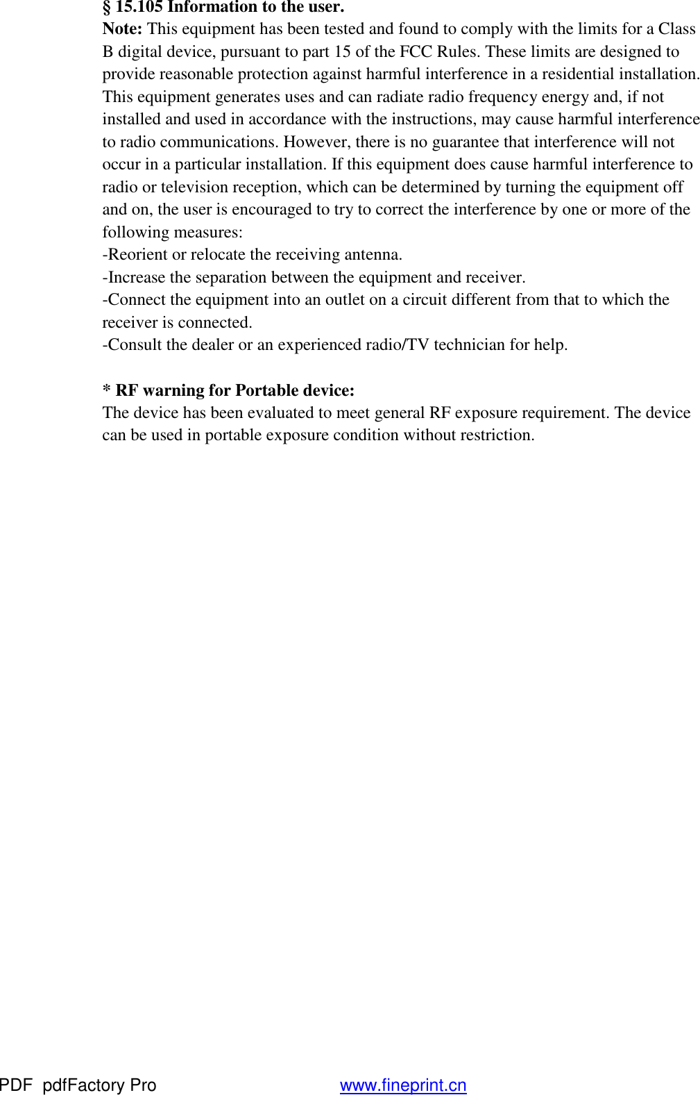 &sect; 15.105 Information to the user.  Note: This equipment has been tested and found to comply with the limits for a Class B digital device, pursuant to part 15 of the FCC Rules. These limits are designed to provide reasonable protection against harmful interference in a residential installation. This equipment generates uses and can radiate radio frequency energy and, if not installed and used in accordance with the instructions, may cause harmful interference to radio communications. However, there is no guarantee that interference will not occur in a particular installation. If this equipment does cause harmful interference to radio or television reception, which can be determined by turning the equipment off and on, the user is encouraged to try to correct the interference by one or more of the following measures: -Reorient or relocate the receiving antenna. -Increase the separation between the equipment and receiver. -Connect the equipment into an outlet on a circuit different from that to which the receiver is connected. -Consult the dealer or an experienced radio/TV technician for help.  * RF warning for Portable device:   The device has been evaluated to meet general RF exposure requirement. The device can be used in portable exposure condition without restriction.    PDF      pdfFactory Pro         www.fineprint.cn