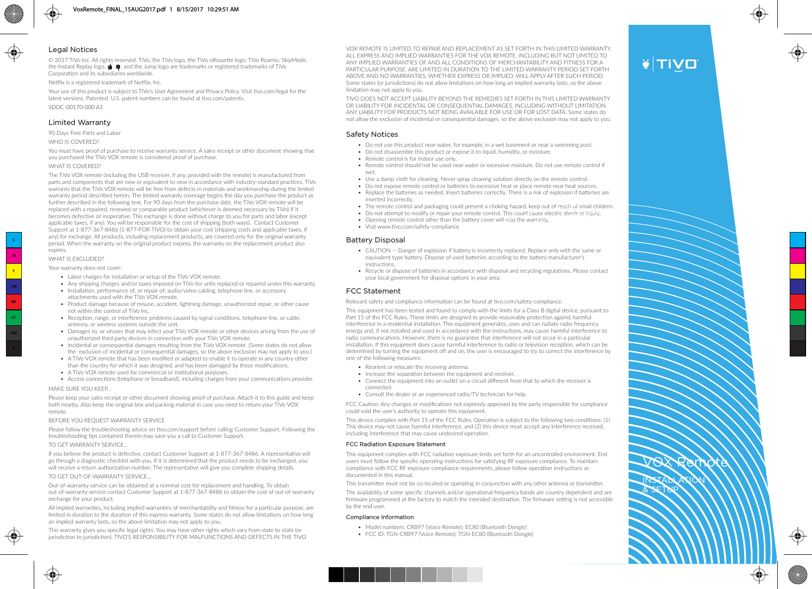 Legal Notices&copy; 2017 TiVo Inc. All rights reserved. TiVo, the TiVo logo, the TiVo silhouee logo, TiVo Roamio, SkipMode,          the Instant Replay logo,          , and the Jump logo are trademarks or registered trademarks of TiVo Corporaon and its subsidiaries worldwide.Nelix is a registered trademark of Nelix, Inc. Your use of this product is subject to TiVo's User Agreement and Privacy Policy. Visit vo.com/legal for the latest versions. Patented. U.S. patent numbers can be found at vo.com/patents. SDOC-00170-000 A1Limited Warranty90 Days Free Parts and Labor WHO IS COVERED?You must have proof of purchase to receive warranty service. A sales receipt or other document showing that you purchased the TiVo VOX remote is considered proof of purchase.WHAT IS COVERED?The TiVo VOX remote (including the USB receiver, if any, provided with the remote) is manufactured from parts and components that are new or equivalent to new in accordance with industry-standard pracces. TiVo warrants that the TiVo VOX remote will be free from defects in materials and workmanship during the limited warranty period described herein. The limited warranty coverage begins the day you purchase the product as further described in the following text. For 90 days from the purchase date, the TiVo VOX remote will be replaced with a repaired, renewed or comparable product (whichever is deemed necessary by TiVo) if it becomes defecve or inoperave. This exchange is done without charge to you for parts and labor (except applicable taxes, if any). You will be responsible for the cost of shipping (both ways).  Contact Customer Support at 1-877-367-8486 (1-877-FOR-TIVO) to obtain your cost (shipping costs and applicable taxes, if any) for exchange. All products, including replacement products, are covered only for the original warranty period. When the warranty on the original product expires, the warranty on the replacement product also expires.WHAT IS EXCLUDED?Your warranty does not cover:&bull;  Labor charges for installaon or setup of the TiVo VOX remote. &bull;  Any shipping charges and/or taxes imposed on TiVo for units replaced or repaired under this warranty. &bull;  Installaon, performance of, or repair of: audio/video cabling, telephone line, or accessory aachments used with the TiVo VOX remote. &bull;   Product damage because of misuse, accident, lightning damage, unauthorized repair, or other cause not within the control of TiVo Inc. &bull;   Recepon, range, or interference problems caused by signal condions, telephone line, or cable, antenna, or wireless systems outside the unit. &bull;   Damages to, or viruses that may infect your TiVo VOX remote or other devices arising from the use of unauthorized third party devices in connecon with your TiVo VOX remote. &bull;  Incidental or consequenal damages resulng from the TiVo VOX remote. (Some states do not allow the  exclusion of incidental or consequenal damages, so the above exclusion may not apply to you.) &bull;  A TiVo VOX remote that has been modiﬁed or adapted to enable it to operate in any country other than the country for which it was designed, and has been damaged by these modiﬁcaons. &bull;  A TiVo VOX remote used for commercial or instuonal purposes. &bull;  Access connecons (telephone or broadband), including charges from your communicaons provider.MAKE SURE YOU KEEP...Please keep your sales receipt or other document showing proof of purchase. Aach it to this guide and keep both nearby. Also keep the original box and packing material in case you need to return your TiVo VOX remote. BEFORE YOU REQUEST WARRANTY SERVICEPlease follow the troubleshoong advice on vo.com/support before calling Customer Support. Following the troubleshoong ps contained therein may save you a call to Customer Support.TO GET WARRANTY SERVICE...If you believe the product is defecve, contact Customer Support at 1-877-367-8486. A representave will go through a diagnosc checklist with you. If it is determined that the product needs to be exchanged, you will receive a return authorizaon number. The representave will give you complete shipping details.TO GET OUT-OF-WARRANTY SERVICE...Out-of-warranty service can be obtained at a nominal cost for replacement and handling. To obtain out-of-warranty service contact Customer Support at 1-877-367-8486 to obtain the cost of out-of-warranty exchange for your product.All implied warranes, including implied warranes of merchantability and ﬁtness for a parcular purpose, are limited in duraon to the duraon of this express warranty. Some states do not allow limitaons on how long an implied warranty lasts, so the above limitaon may not apply to you.This warranty gives you speciﬁc legal rights. You may have other rights which vary from state to state (or jurisdicon to jurisdicon). TIVO&rsquo;S RESPONSIBILITY FOR MALFUNCTIONS AND DEFECTS IN THE TIVO VOX REMOTE IS LIMITED TO REPAIR AND REPLACEMENT AS SET FORTH IN THIS LIMITED WARRANTY. ALL EXPRESS AND IMPLIED WARRANTIES FOR THE VOX REMOTE, INCLUDING BUT NOT LIMITED TO ANY IMPLIED WARRANTIES OF AND ALL CONDITIONS OF MERCHANTABILITY AND FITNESS FOR A PARTICULAR PURPOSE, ARE LIMITED IN DURATION TO THE LIMITED WARRANTY PERIOD SET FORTH ABOVE AND NO WARRANTIES, WHETHER EXPRESS OR IMPLIED, WILL APPLY AFTER SUCH PERIOD. Some states (or jurisdicons) do not allow limitaons on how long an implied warranty lasts, so the above limitaon may not apply to you.TIVO DOES NOT ACCEPT LIABILITY BEYOND THE REMEDIES SET FORTH IN THIS LIMITED WARRANTY OR LIABILITY FOR INCIDENTAL OR CONSEQUENTIAL DAMAGES, INCLUDING WITHOUT LIMITATION ANY LIABILITY FOR PRODUCTS NOT BEING AVAILABLE FOR USE OR FOR LOST DATA. Some states do not allow the exclusion of incidental or consequenal damages, so the above exclusion may not apply to you.Safety Notices &bull;  Do not use this product near water, for example, in a wet basement or near a swimming pool. &bull;  Do not disassemble this product or expose it to liquid, humidity, or moisture.&bull;  Remote control is for indoor use only.&bull;  Remote control should not be used near water or excessive moisture. Do not use remote control if wet. &bull;  Use a damp cloth for cleaning. Never spray cleaning soluon directly on the remote control. &bull;  Do not expose remote control or baeries to excessive heat or place remote near heat sources.&bull;  Replace the baeries as needed. Insert baeries correctly. There is a risk of explosion if baeries are inserted incorrectly.&bull;  The remote control and packaging could present a choking hazard, keep out of reach of small children.&bull;  Do not aempt to modify or repair your remote control. This could cause electric shock or injury.&bull;  Opening remote control other than the baery cover will void the warranty.&bull;  Visit www.vo.com/safety-complianceTM TMVOX RemoteINSTALLATION &amp; SETUPCMYCMMYCYCMYKVoxRemote_FINAL_15AUG2017.pdf   1   8/15/2017   10:29:51 AMBattery Disposal&bull;  CAUTION &mdash; Danger of explosion if baery is incorrectly replaced. Replace only with the same or equivalent type baery. Dispose of used baeries according to the baery manufacturer&rsquo;s instrucons.&bull;   Recycle or dispose of baeries in accordance with disposal and recycling regulaons. Please contact your local government for disposal opons in your area.FCC Statement Relevant safety and compliance informaon can be found at vo.com/safety-compliance.This equipment has been tested and found to comply with the limits for a Class B digital device, pursuant to Part 15 of the FCC Rules. These limits are designed to provide reasonable protecon against harmful interference in a residenal installaon. This equipment generates, uses and can radiate radio frequency energy and, if not installed and used in accordance with the instrucons, may cause harmful interference to radio communicaons. However, there is no guarantee that interference will not occur in a parcular installaon. If this equipment does cause harmful interference to radio or television recepon, which can be determined by turning the equipment oﬀ and on, the user is encouraged to try to correct the interference by one of the following measures:&bull;  Reorient or relocate the receiving antenna.&bull;  Increase the separaon between the equipment and receiver.&bull;  Connect the equipment into an outlet on a circuit diﬀerent from that to which the receiver is connected.&bull;  Consult the dealer or an experienced radio/TV technician for help.FCC Cauon: Any changes or modiﬁcaons not expressly approved by the party responsible for compliance could void the user&rsquo;s authority to operate this equipment. This device complies with Part 15 of the FCC Rules. Operaon is subject to the following two condions: (1) This device may not cause harmful interference, and (2) this device must accept any interference received, including interference that may cause undesired operaon.FCC Radiation Exposure StatementThis equipment complies with FCC radiaon exposure limits set forth for an uncontrolled environment. End users must follow the speciﬁc operang instrucons for sasfying RF exposure compliance. To maintain compliance with FCC RF exposure compliance requirements, please follow operaon instrucons as documented in this manual.This transmier must not be co-located or operang in conjuncon with any other antenna or transmier.The availability of some speciﬁc channels and/or operaonal frequency bands are country dependent and are ﬁrmware programmed at the factory to match the intended desnaon. The ﬁrmware seng is not accessible by the end user.Compliance Information&bull;  Model numbers: CRB97 (Voice Remote); EC80 (Bluetooth Dongle)&bull;  FCC ID: TGN-CRB97 (Voice Remote); TGN-EC80 (Bluetooth Dongle)