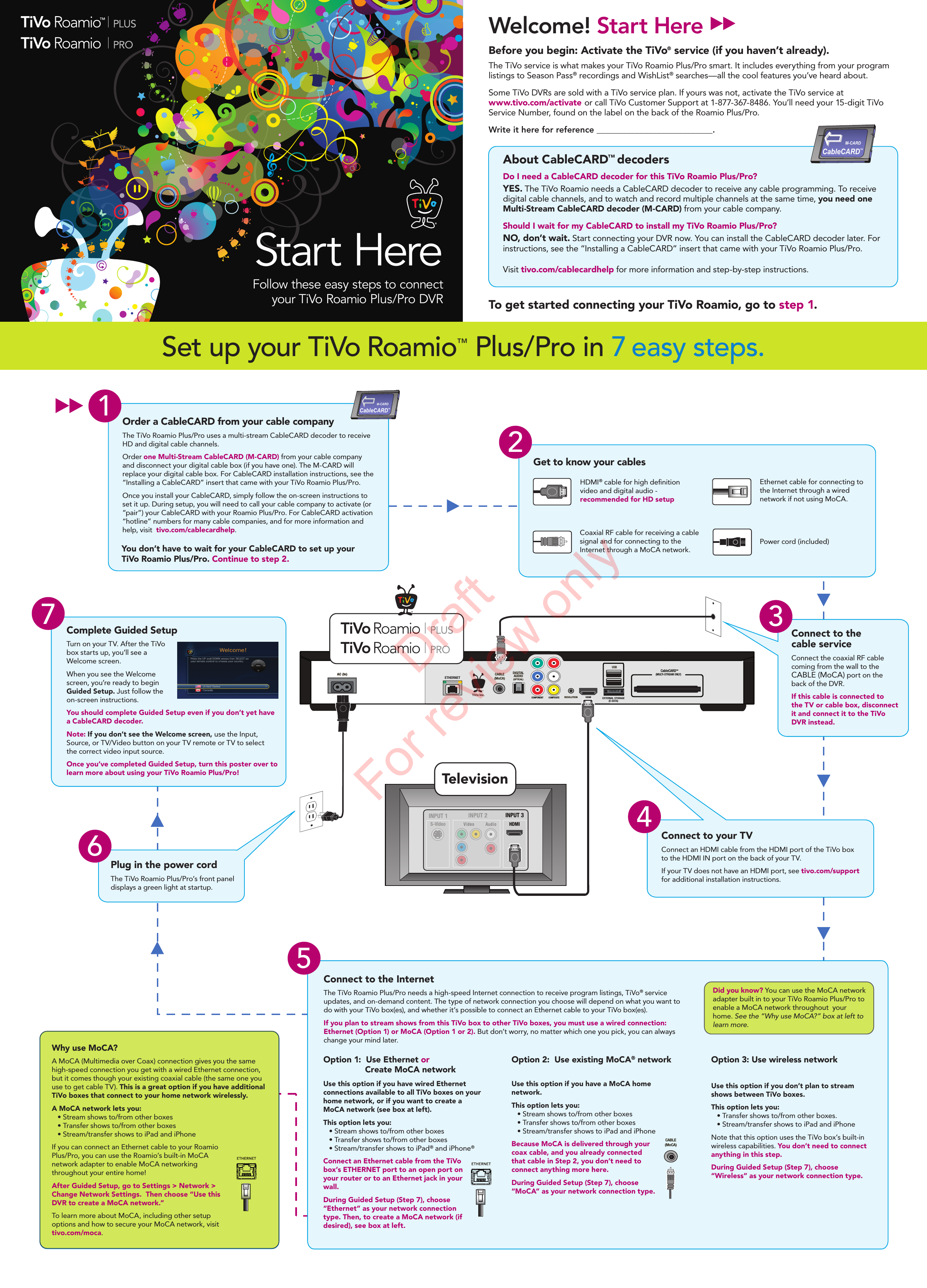 CABLE(MoCA)ETHERNETRESOLUTIONDIGITAL AUDIO(OPTICAL)HDMIEXTERNAL STORAGE(E-SATA)USBAC (In)COMPONENT COMPOSITECableCARD™(MULTI-STREAM ONLY)   TiVo Inc.Complete Guided SetupTurn on your TV. After the TiVo box starts up, you’ll see a Welcome screen. When you see the Welcome screen, you’re ready to begin Guided Setup. Just follow the on-screen instructions.You should complete Guided Setup even if you don’t yet have a CableCARD decoder. Note: If you don’t see the Welcome screen, use the Input,Source, or TV/Video button on your TV remote or TV to selectthe correct video input source.Once you’ve completed Guided Setup, turn this poster over to learn more about using your TiVo Roamio Plus/Pro!7Plug in the power cordThe TiVo Roamio Plus/Pro’s front panel displays a green light at startup.6Why use MoCA?A MoCA (Multimedia over Coax) connection gives you the same high-speed connection you get with a wired Ethernet connection, but it comes though your existing coaxial cable (the same one you use to get cable TV). This is a great option if you have additional TiVo boxes that connect to your home network wirelessly.A MoCA network lets you:   • Stream shows to/from other boxes     • Transfer shows to/from other boxes   • Stream/transfer shows to iPad and iPhoneIf you can connect an Ethernet cable to your Roamio Plus/Pro, you can use the Roamio’s built-in MoCA network adapter to enable MoCA networking throughout your entire home! After Guided Setup, go to Settings &gt; Network &gt; Change Network Settings.  Then choose “Use this DVR to create a MoCA network.”To learn more about MoCA, including other setup options and how to secure your MoCA network, visit tivo.com/moca.Connect to the InternetThe TiVo Roamio Plus/Pro needs a high-speed Internet connection to receive program listings, TiVo® service updates, and on-demand content. The type of network connection you choose will depend on what you want to do with your TiVo box(es), and whether it’s possible to connect an Ethernet cable to your TiVo box(es). If you plan to stream shows from this TiVo box to other TiVo boxes, you must use a wired connection: Ethernet (Option 1) or MoCA (Option 1 or 2). But don’t worry, no matter which one you pick, you can always change your mind later. Use this option if you have a MoCA home network.This option lets you:   • Stream shows to/from other boxes     • Transfer shows to/from other boxes   • Stream/transfer shows to iPad and iPhoneBecause MoCA is delivered through yourcoax cable, and you already connectedthat cable in Step 2, you don’t need toconnect anything more here.During Guided Setup (Step 7), choose“MoCA” as your network connection type.Use this option if you have wired Ethernet connections available to all TiVo boxes on your home network, or if you want to create a MoCA network (see box at left). This option lets you:   • Stream shows to/from other boxes     • Transfer shows to/from other boxes   • Stream/transfer shows to iPad® and iPhone®Connect an Ethernet cable from the TiVo box’s ETHERNET port to an open port on your router or to an Ethernet jack in your wall. During Guided Setup (Step 7), choose “Ethernet” as your network connection type. Then, to create a MoCA network (if desired), see box at left.Use this option if you don’t plan to stream shows between TiVo boxes. This option lets you:   • Transfer shows to/from other boxes.   • Stream/transfer shows to iPad and iPhoneNote that this option uses the TiVo box’s built-in wireless capabilities. You don’t need to connect anything in this step. During Guided Setup (Step 7), choose “Wireless” as your network connection type.Option 1:  Use Ethernet or                  Create MoCA networkOption 2:  Use existing MoCA® network  Option 3: Use wireless network 5CABLE(MoCA)Did you know? You can use the MoCA network adapter built in to your TiVo Roamio Plus/Pro to enable a MoCA network throughout  your home. See the “Why use MoCA?” box at left to learn more. INPUT 3S-VideoHDMIConnect to your TVConnect an HDMI cable from the HDMI port of the TiVo box to the HDMI IN port on the back of your TV. If your TV does not have an HDMI port, see tivo.com/support for additional installation instructions.4TelevisionConnect to thecable serviceConnect the coaxial RF cable coming from the wall to the CABLE (MoCA) port on the back of the DVR. If this cable is connected to the TV or cable box, disconnect it and connect it to the TiVo DVR instead.32Get to know your cablesHDMI® cable for high denition video and digital audio - recommended for HD setupCoaxial RF cable for receiving a cable signal and for connecting to the Internet through a MoCA network.  Power cord (included)Ethernet cable for connecting to the Internet through a wired network if not using MoCA.Order a CableCARD from your cable companyThe TiVo Roamio Plus/Pro uses a multi-stream CableCARD decoder to receive HD and digital cable channels. Order one Multi-Stream CableCARD (M-CARD) from your cable company and disconnect your digital cable box (if you have one). The M-CARD will replace your digital cable box. For CableCARD installation instructions, see the “Installing a CableCARD” insert that came with your TiVo Roamio Plus/Pro. Once you install your CableCARD, simply follow the on-screen instructions to set it up. During setup, you will need to call your cable company to activate (or “pair”) your CableCARD with your Roamio Plus/Pro. For CableCARD activation “hotline” numbers for many cable companies, and for more information and help, visit  tivo.com/cablecardhelp.You don’t have to wait for your CableCARD to set up yourTiVo Roamio Plus/Pro. Continue to step 2. 1CableCARDTMM-CARDWelcome! Start HereBefore you begin: Activate the TiVo® service (if you haven’t already). The TiVo service is what makes your TiVo Roamio Plus/Pro smart. It includes everything from your program listings to Season Pass® recordings and WishList® searches—all the cool features you’ve heard about. Some TiVo DVRs are sold with a TiVo service plan. If yours was not, activate the TiVo service at www.tivo.com/activate or call TiVo Customer Support at 1-877-367-8486. You’ll need your 15-digit TiVo Service Number, found on the label on the back of the Roamio Plus/Pro. Write it here for reference ___________________________.About CableCARD™ decodersDo I need a CableCARD decoder for this TiVo Roamio Plus/Pro?YES. The TiVo Roamio needs a CableCARD decoder to receive any cable programming. To receive digital cable channels, and to watch and record multiple channels at the same time, you need one Multi-Stream CableCARD decoder (M-CARD) from your cable company.Should I wait for my CableCARD to install my TiVo Roamio Plus/Pro?NO, don’t wait. Start connecting your DVR now. You can install the CableCARD decoder later. For instructions, see the “Installing a CableCARD” insert that came with your TiVo Roamio Plus/Pro.Visit tivo.com/cablecardhelp for more information and step-by-step instructions.CableCARDTMM-CARDStart HereFollow these easy steps to connect   your TiVo Roamio Plus/Pro DVRSet up your TiVo Roamio™ Plus/Pro in 7 easy steps.To get started connecting your TiVo Roamio, go to step 1.™Draft For review only