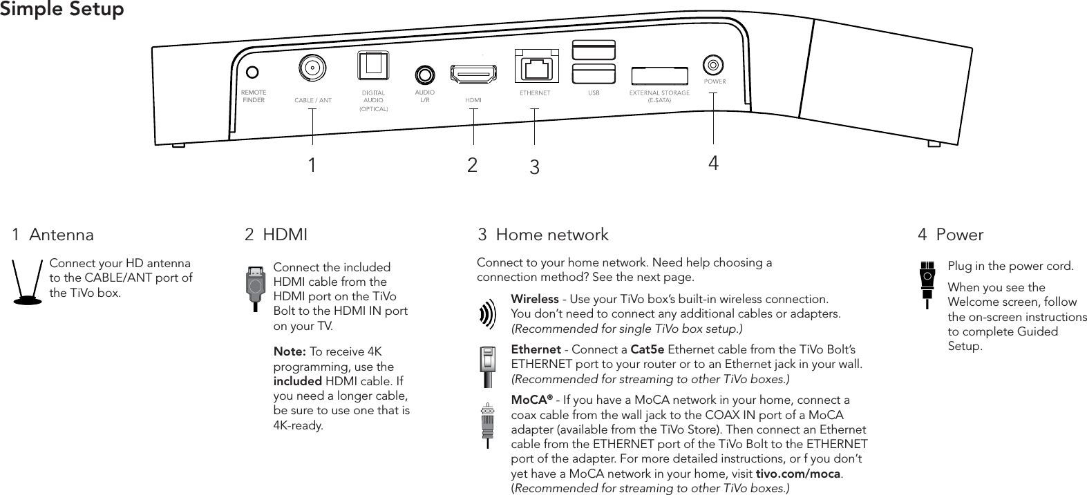 Simple SetupAUDIOL/RREMOTE FINDER4321Connect your HD antenna to the CABLE/ANT port of the TiVo box.Connect the included HDMI cable from the HDMI port on the TiVo Bolt to the HDMI IN port on your TV.Wireless - Use your TiVo box&rsquo;s built-in wireless connection. You don&rsquo;t need to connect any additional cables or adapters. (Recommended for single TiVo box setup.)Ethernet - Connect a Cat5e Ethernet cable from the TiVo Bolt&rsquo;s ETHERNET port to your router or to an Ethernet jack in your wall. (Recommended for streaming to other TiVo boxes.)MoCA&reg; - If you have a MoCA network in your home, connect a coax cable from the wall jack to the COAX IN port of a MoCA adapter (available from the TiVo Store). Then connect an Ethernet cable from the ETHERNET port of the TiVo Bolt to the ETHERNET port of the adapter. For more detailed instructions, or f you don&rsquo;t yet have a MoCA network in your home, visit tivo.com/moca. (Recommended for streaming to other TiVo boxes.)1  Antenna 2  HDMI 3  Home network 4  PowerPlug in the power cord. When you see the Welcome screen, follow the on-screen instructions to complete Guided Setup.Connect to your home network. Need help choosing a connection method? See the next page.Note: To receive 4K programming, use the included HDMI cable. If you need a longer cable, be sure to use one that is 4K-ready.