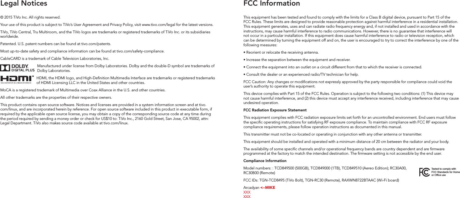 FCC InformationLegal NoticesThis equipment has been tested and found to comply with the limits for a Class B digital device, pursuant to Part 15 of the FCC Rules. These limits are designed to provide reasonable protection against harmful interference in a residential installation. This equipment generates, uses and can radiate radio frequency energy and, if not installed and used in accordance with the instructions, may cause harmful interference to radio communications. However, there is no guarantee that interference will not occur in a particular installation. If this equipment does cause harmful interference to radio or television reception, which can be determined by turning the equipment off and on, the user is encouraged to try to correct the interference by one of the following measures:&bull; Reorient or relocate the receiving antenna.&bull; Increase the separation between the equipment and receiver.&bull; Connect the equipment into an outlet on a circuit different from that to which the receiver is connected.&bull; Consult the dealer or an experienced radio/TV technician for help.FCC Caution: Any changes or modications not expressly approved by the party responsible for compliance could void the user&rsquo;s authority to operate this equipment. This device complies with Part 15 of the FCC Rules. Operation is subject to the following two conditions: (1) This device may not cause harmful interference, and (2) this device must accept any interference received, including interference that may cause undesired operation.FCC Radiation Exposure StatementThis equipment complies with FCC radiation exposure limits set forth for an uncontrolled environment. End users must follow the specic operating instructions for satisfying RF exposure compliance. To maintain compliance with FCC RF exposure compliance requirements, please follow operation instructions as documented in this manual.This transmitter must not be co-located or operating in conjunction with any other antenna or transmitter.This equipment should be installed and operated with a minimum distance of 20 cm between the radiator and your body.The availability of some specic channels and/or operational frequency bands are country dependent and are rmware programmed at the factory to match the intended destination. The rmware setting is not accessible by the end user.Compliance InformationModel numbers: : TCD849500 (500GB), TCD849000 (1TB), TCD849510 (Aereo Edition); RC30A00, RC30B00 (Remote)  FCC IDs: TGN-TCD8495 (TiVo Bolt), TGN-RC30 (Remote), RAXWN8722BTAAC (Wi-Fi board)Arcadyan <--MIKE XXX  XXXTested to comply with FCC Standards for Home or Office use&copy; 2015 TiVo Inc. All rights reserved.Your use of this product is subject to TiVo&rsquo;s User Agreement and Privacy Policy, visit www.tivo.com/legal for the latest versions.TiVo, TiVo Central, Tru Multiroom, and the TiVo logos are trademarks or registered trademarks of TiVo Inc. or its subsidiaries worldwide. Patented. U.S. patent numbers can be found at tivo.com/patents. Most up-to-date safety and compliance information can be found at tivo.com/safety-compliance. CableCARD is a trademark of Cable Television Laboratories, Inc.Manufactured under license from Dolby Laboratories.  Dolby and the double-D symbol are trademarks of Dolby Laboratories. HDMI, the HDMI logo, and High-Denition Multimedia Interface are trademarks or registered trademarks of HDMI Licensing LLC in the United States and other countries.MoCA is a registered trademark of Multimedia over Coax Alliance in the U.S. and other countries.All other trademarks are the properties of their respective owners.This product contains open source software. Notices and licenses are provided in a system information screen and at tivo.com/linux, and are incorporated herein by reference. For open source software included in this product in executable form, if required by the applicable open source license, you may obtain a copy of the corresponding source code at any time during the period required by sending a money order or check for US$10 to: TiVo Inc., 2160 Gold Street, San Jose, CA 95002, attn: Legal Department. TiVo also makes source code available at tivo.com/linux.&reg;