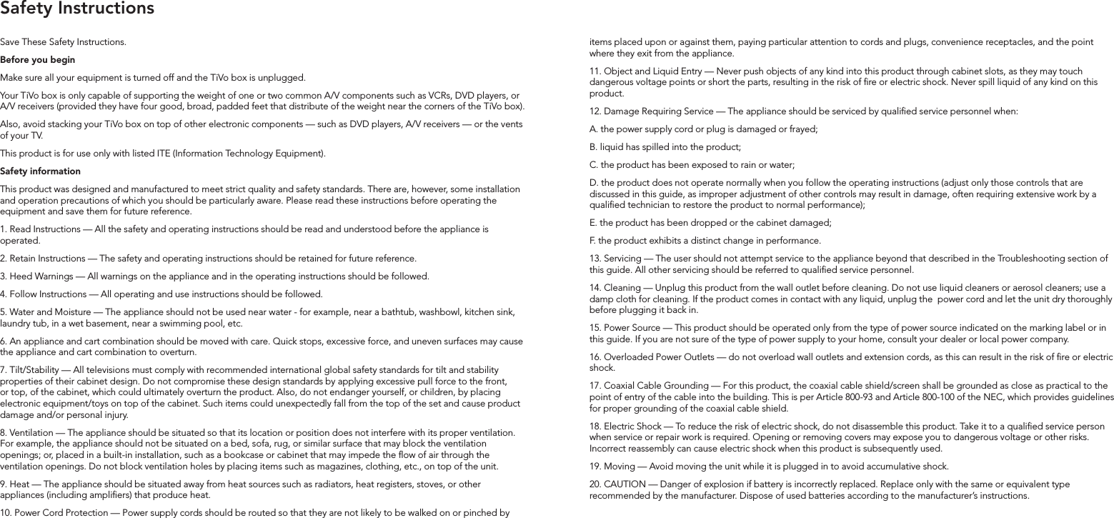 Save These Safety Instructions.Before you beginMake sure all your equipment is turned off and the TiVo box is unplugged.Your TiVo box is only capable of supporting the weight of one or two common A/V components such as VCRs, DVD players, or A/V receivers (provided they have four good, broad, padded feet that distribute of the weight near the corners of the TiVo box). Also, avoid stacking your TiVo box on top of other electronic components &mdash; such as DVD players, A/V receivers &mdash; or the vents of your TV.This product is for use only with listed ITE (Information Technology Equipment).  Safety informationThis product was designed and manufactured to meet strict quality and safety standards. There are, however, some installation and operation precautions of which you should be particularly aware. Please read these instructions before operating the equipment and save them for future reference.1. Read Instructions &mdash; All the safety and operating instructions should be read and understood before the appliance is operated.2. Retain Instructions &mdash; The safety and operating instructions should be retained for future reference.3. Heed Warnings &mdash; All warnings on the appliance and in the operating instructions should be followed.4. Follow Instructions &mdash; All operating and use instructions should be followed.5. Water and Moisture &mdash; The appliance should not be used near water - for example, near a bathtub, washbowl, kitchen sink, laundry tub, in a wet basement, near a swimming pool, etc.6. An appliance and cart combination should be moved with care. Quick stops, excessive force, and uneven surfaces may cause the appliance and cart combination to overturn.7. Tilt/Stability &mdash; All televisions must comply with recommended international global safety standards for tilt and stability properties of their cabinet design. Do not compromise these design standards by applying excessive pull force to the front, or top, of the cabinet, which could ultimately overturn the product. Also, do not endanger yourself, or children, by placing electronic equipment/toys on top of the cabinet. Such items could unexpectedly fall from the top of the set and cause product damage and/or personal injury.8. Ventilation &mdash; The appliance should be situated so that its location or position does not interfere with its proper ventilation. For example, the appliance should not be situated on a bed, sofa, rug, or similar surface that may block the ventilation openings; or, placed in a built-in installation, such as a bookcase or cabinet that may impede the ow of air through the ventilation openings. Do not block ventilation holes by placing items such as magazines, clothing, etc., on top of the unit.9. Heat &mdash; The appliance should be situated away from heat sources such as radiators, heat registers, stoves, or other appliances (including ampliers) that produce heat.10. Power Cord Protection &mdash; Power supply cords should be routed so that they are not likely to be walked on or pinched by items placed upon or against them, paying particular attention to cords and plugs, convenience receptacles, and the point where they exit from the appliance.11. Object and Liquid Entry &mdash; Never push objects of any kind into this product through cabinet slots, as they may touch dangerous voltage points or short the parts, resulting in the risk of re or electric shock. Never spill liquid of any kind on this product.12. Damage Requiring Service &mdash; The appliance should be serviced by qualied service personnel when:A. the power supply cord or plug is damaged or frayed;B. liquid has spilled into the product;C. the product has been exposed to rain or water;D. the product does not operate normally when you follow the operating instructions (adjust only those controls that are discussed in this guide, as improper adjustment of other controls may result in damage, often requiring extensive work by a qualied technician to restore the product to normal performance);E. the product has been dropped or the cabinet damaged;F. the product exhibits a distinct change in performance.13. Servicing &mdash; The user should not attempt service to the appliance beyond that described in the Troubleshooting section of this guide. All other servicing should be referred to qualied service personnel.14. Cleaning &mdash; Unplug this product from the wall outlet before cleaning. Do not use liquid cleaners or aerosol cleaners; use a damp cloth for cleaning. If the product comes in contact with any liquid, unplug the  power cord and let the unit dry thoroughly before plugging it back in.15. Power Source &mdash; This product should be operated only from the type of power source indicated on the marking label or in this guide. If you are not sure of the type of power supply to your home, consult your dealer or local power company.16. Overloaded Power Outlets &mdash; do not overload wall outlets and extension cords, as this can result in the risk of re or electric shock.17. Coaxial Cable Grounding &mdash; For this product, the coaxial cable shield/screen shall be grounded as close as practical to the point of entry of the cable into the building. This is per Article 800-93 and Article 800-100 of the NEC, which provides guidelines for proper grounding of the coaxial cable shield.18. Electric Shock &mdash; To reduce the risk of electric shock, do not disassemble this product. Take it to a qualied service person when service or repair work is required. Opening or removing covers may expose you to dangerous voltage or other risks. Incorrect reassembly can cause electric shock when this product is subsequently used.19. Moving &mdash; Avoid moving the unit while it is plugged in to avoid accumulative shock.20. CAUTION &mdash; Danger of explosion if battery is incorrectly replaced. Replace only with the same or equivalent type recommended by the manufacturer. Dispose of used batteries according to the manufacturer&rsquo;s instructions.Safety Instructions