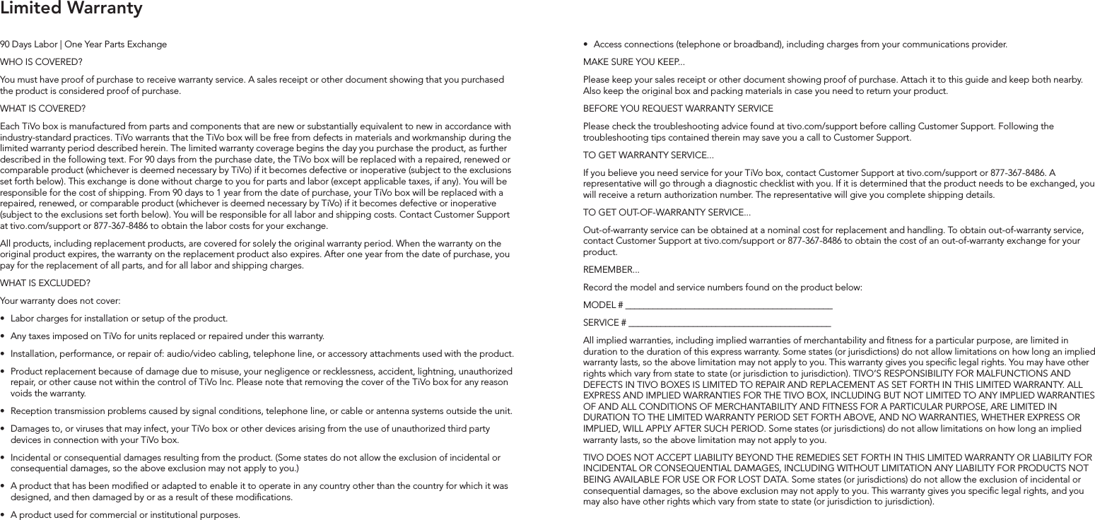 90 Days Labor | One Year Parts ExchangeWHO IS COVERED?You must have proof of purchase to receive warranty service. A sales receipt or other document showing that you purchased the product is considered proof of purchase.  WHAT IS COVERED?Each TiVo box is manufactured from parts and components that are new or substantially equivalent to new in accordance with industry-standard practices. TiVo warrants that the TiVo box will be free from defects in materials and workmanship during the limited warranty period described herein. The limited warranty coverage begins the day you purchase the product, as further described in the following text. For 90 days from the purchase date, the TiVo box will be replaced with a repaired, renewed or comparable product (whichever is deemed necessary by TiVo) if it becomes defective or inoperative (subject to the exclusions set forth below). This exchange is done without charge to you for parts and labor (except applicable taxes, if any). You will be responsible for the cost of shipping. From 90 days to 1 year from the date of purchase, your TiVo box will be replaced with a repaired, renewed, or comparable product (whichever is deemed necessary by TiVo) if it becomes defective or inoperative (subject to the exclusions set forth below). You will be responsible for all labor and shipping costs. Contact Customer Support at tivo.com/support or 877-367-8486 to obtain the labor costs for your exchange.All products, including replacement products, are covered for solely the original warranty period. When the warranty on the original product expires, the warranty on the replacement product also expires. After one year from the date of purchase, you pay for the replacement of all parts, and for all labor and shipping charges.WHAT IS EXCLUDED?Your warranty does not cover:&bull;  Labor charges for installation or setup of the product.&bull;  Any taxes imposed on TiVo for units replaced or repaired under this warranty. &bull;  Installation, performance, or repair of: audio/video cabling, telephone line, or accessory attachments used with the product.&bull;  Product replacement because of damage due to misuse, your negligence or recklessness, accident, lightning, unauthorized repair, or other cause not within the control of TiVo Inc. Please note that removing the cover of the TiVo box for any reason voids the warranty. &bull;  Reception transmission problems caused by signal conditions, telephone line, or cable or antenna systems outside the unit.&bull;  Damages to, or viruses that may infect, your TiVo box or other devices arising from the use of unauthorized third party devices in connection with your TiVo box.&bull;  Incidental or consequential damages resulting from the product. (Some states do not allow the exclusion of incidental or consequential damages, so the above exclusion may not apply to you.)&bull;  A product that has been modied or adapted to enable it to operate in any country other than the country for which it was designed, and then damaged by or as a result of these modications. &bull;  A product used for commercial or institutional purposes. &bull;  Access connections (telephone or broadband), including charges from your communications provider.MAKE SURE YOU KEEP...Please keep your sales receipt or other document showing proof of purchase. Attach it to this guide and keep both nearby. Also keep the original box and packing materials in case you need to return your product.BEFORE YOU REQUEST WARRANTY SERVICEPlease check the troubleshooting advice found at tivo.com/support before calling Customer Support. Following the troubleshooting tips contained therein may save you a call to Customer Support.TO GET WARRANTY SERVICE...If you believe you need service for your TiVo box, contact Customer Support at tivo.com/support or 877-367-8486. A representative will go through a diagnostic checklist with you. If it is determined that the product needs to be exchanged, you will receive a return authorization number. The representative will give you complete shipping details.TO GET OUT-OF-WARRANTY SERVICE...Out-of-warranty service can be obtained at a nominal cost for replacement and handling. To obtain out-of-warranty service, contact Customer Support at tivo.com/support or 877-367-8486 to obtain the cost of an out-of-warranty exchange for your product.REMEMBER...Record the model and service numbers found on the product below:MODEL # _____________________________________________SERVICE # ____________________________________________All implied warranties, including implied warranties of merchantability and tness for a particular purpose, are limited in duration to the duration of this express warranty. Some states (or jurisdictions) do not allow limitations on how long an implied warranty lasts, so the above limitation may not apply to you. This warranty gives you specic legal rights. You may have other rights which vary from state to state (or jurisdiction to jurisdiction). TIVO&rsquo;S RESPONSIBILITY FOR MALFUNCTIONS AND DEFECTS IN TIVO BOXES IS LIMITED TO REPAIR AND REPLACEMENT AS SET FORTH IN THIS LIMITED WARRANTY. ALL EXPRESS AND IMPLIED WARRANTIES FOR THE TIVO BOX, INCLUDING BUT NOT LIMITED TO ANY IMPLIED WARRANTIES OF AND ALL CONDITIONS OF MERCHANTABILITY AND FITNESS FOR A PARTICULAR PURPOSE, ARE LIMITED IN DURATION TO THE LIMITED WARRANTY PERIOD SET FORTH ABOVE, AND NO WARRANTIES, WHETHER EXPRESS OR IMPLIED, WILL APPLY AFTER SUCH PERIOD. Some states (or jurisdictions) do not allow limitations on how long an implied warranty lasts, so the above limitation may not apply to you.TIVO DOES NOT ACCEPT LIABILITY BEYOND THE REMEDIES SET FORTH IN THIS LIMITED WARRANTY OR LIABILITY FOR INCIDENTAL OR CONSEQUENTIAL DAMAGES, INCLUDING WITHOUT LIMITATION ANY LIABILITY FOR PRODUCTS NOT BEING AVAILABLE FOR USE OR FOR LOST DATA. Some states (or jurisdictions) do not allow the exclusion of incidental or consequential damages, so the above exclusion may not apply to you. This warranty gives you specic legal rights, and you may also have other rights which vary from state to state (or jurisdiction to jurisdiction).Limited Warranty