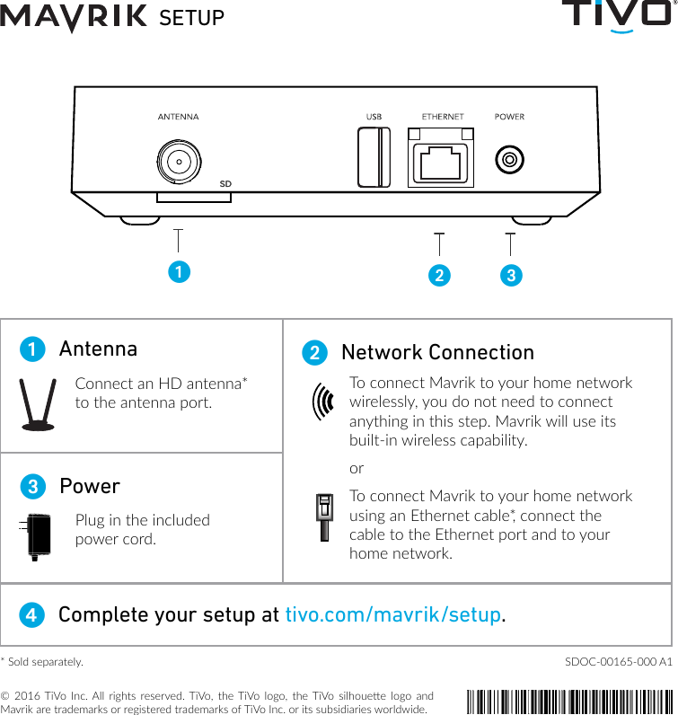 &copy; 2016 TiVo  Inc. All rights  reserved. TiVo,  the TiVo logo,  the TiVo  silhouee  logo  and Mavrik are trademarks or registered trademarks of TiVo Inc. or its subsidiaries worldwide.SETUP12 3Connect an HD antenna* to the antenna port.3  PowerPlug in the included power cord.4  Complete your setup at tivo.com/mavrik/setup. 1  Antenna 2  Network ConnectionTo connect Mavrik to your home network wirelessly, you do not need to connect anything in this step. Mavrik will use its built-in wireless capability.orTo connect Mavrik to your home network using an Ethernet cable*, connect the cable to the Ethernet port and to your home network.SD* Sold separately.  SDOC-00165-000 A1 