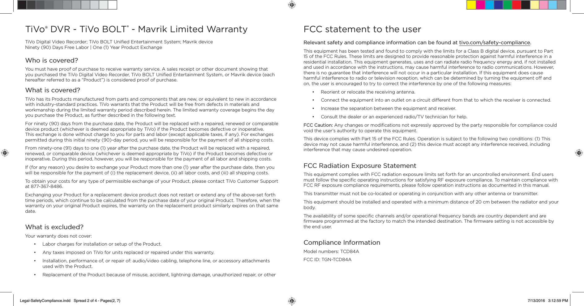 TiVo DVR - TiVo BOLT&reg; - Mavrik Limited WarrantyTiVo Digital Video Recorder; TiVo BOLT Uniﬁ ed Entertainment System; Mavrik deviceNinety (90) Days Free Labor | One (1) Year Product ExchangeWho is covered?You must have proof of purchase to receive warranty service. A sales receipt or other document showing that you purchased the TiVo Digital Video Recorder, TiVo BOLT Uniﬁ ed Entertainment System, or Mavrik device (each hereafter referred to as a &ldquo;Product&rdquo;) is considered proof of purchase.What is covered?TiVo has its Products manufactured from parts and components that are new, or equivalent to new in accordance with industry-standard practices. TiVo warrants that the Product will be free from defects in materials and workmanship during the limited warranty period described herein. The limited warranty coverage begins the day you purchase the Product, as further described in the following text.For ninety (90) days from the purchase date, the Product will be replaced with a repaired, renewed or comparable device product (whichever is deemed appropriate by TiVo) if the Product becomes defective or inoperative. This exchange is done without charge to you for parts and labor (except applicable taxes, if any). For exchanges permitted during this initial ninety (90)-day period, you will be responsible for the payment of all shipping costs.From ninety-one (91) days to one (1) year after the purchase date, the Product will be replaced with a repaired, renewed, or comparable device (whichever is deemed appropriate by TiVo) if the Product becomes defective or inoperative. During this period, however, you will be responsible for the payment of all labor and shipping costs.If (for any reason) you desire to exchange your Product more than one (1) year after the purchase date, then you will be responsible for the payment of (i) the replacement device, (ii) all labor costs, and (iii) all shipping costs.To obtain your costs for any type of permissible exchange of your Product, please contact TiVo Customer Support at 877-367-8486.Exchanging your Product for a replacement device product does not restart or extend any of the above-set forth time periods, which continue to be calculated from the purchase date of your original Product. Therefore, when the warranty on your original Product expires, the warranty on the replacement product similarly expires on that same date.What is excluded?Your warranty does not cover:&bull;  Labor charges for installation or setup of the Product.&bull;  Any taxes imposed on TiVo for units replaced or repaired under this warranty.&bull;  Installation, performance of, or repair of: audio/video cabling, telephone line, or accessory attachments used with the Product.&bull;  Replacement of the Product because of misuse, accident, lightning damage, unauthorized repair, or other FCC statement to the userRelevant safety and compliance information can be found at tivo.com/safety-compliance. This equipment has been tested and found to comply with the limits for a Class B digital device, pursuant to Part 15 of the FCC Rules. These limits are designed to provide reasonable protection against harmful interference in a residential installation. This equipment generates, uses and can radiate radio frequency energy and, if not installed and used in accordance with the instructions, may cause harmful interference to radio communications. However, there is no guarantee that interference will not occur in a particular installation. If this equipment does cause harmful interference to radio or television reception, which can be determined by turning the equipment o  and on, the user is encouraged to try to correct the interference by one of the following measures:&bull;  Reorient or relocate the receiving antenna.&bull;  Connect the equipment into an outlet on a circuit di erent from that to which the receiver is connected.&bull;  Increase the separation between the equipment and receiver.&bull;  Consult the dealer or an experienced radio/TV technician for help.FCC Caution: Any changes or modiﬁ cations not expressly approved by the party responsible for compliance could void the user&rsquo;s authority to operate this equipment.This device complies with Part 15 of the FCC Rules. Operation is subject to the following two conditions: (1) This device may not cause harmful interference, and (2) this device must accept any interference received, including interference that may cause undesired operation.FCC Radiation Exposure StatementThis equipment complies with FCC radiation exposure limits set forth for an uncontrolled environment. End users must follow the speciﬁ c operating instructions for satisfying RF exposure compliance. To maintain compliance with FCC RF exposure compliance requirements, please follow operation instructions as documented in this manual.This transmitter must not be co-located or operating in conjunction with any other antenna or transmitter.This equipment should be installed and operated with a minimum distance of 20 cm between the radiator and your body.The availability of some speciﬁ c channels and/or operational frequency bands are country dependent and are ﬁ rmware programmed at the factory to match the intended destination. The ﬁ rmware setting is not accessible by the end user.Compliance InformationModel numbers: TCD84A FCC ID: TGN-TCD84ALegal-SafetyCompliance.indd   Spread 2 of 4 - Pages(2, 7)Legal-SafetyCompliance.indd   Spread 2 of 4 - Pages(2, 7) 7/13/2016   3:12:59 PM7/13/2016   3:12:59 PM