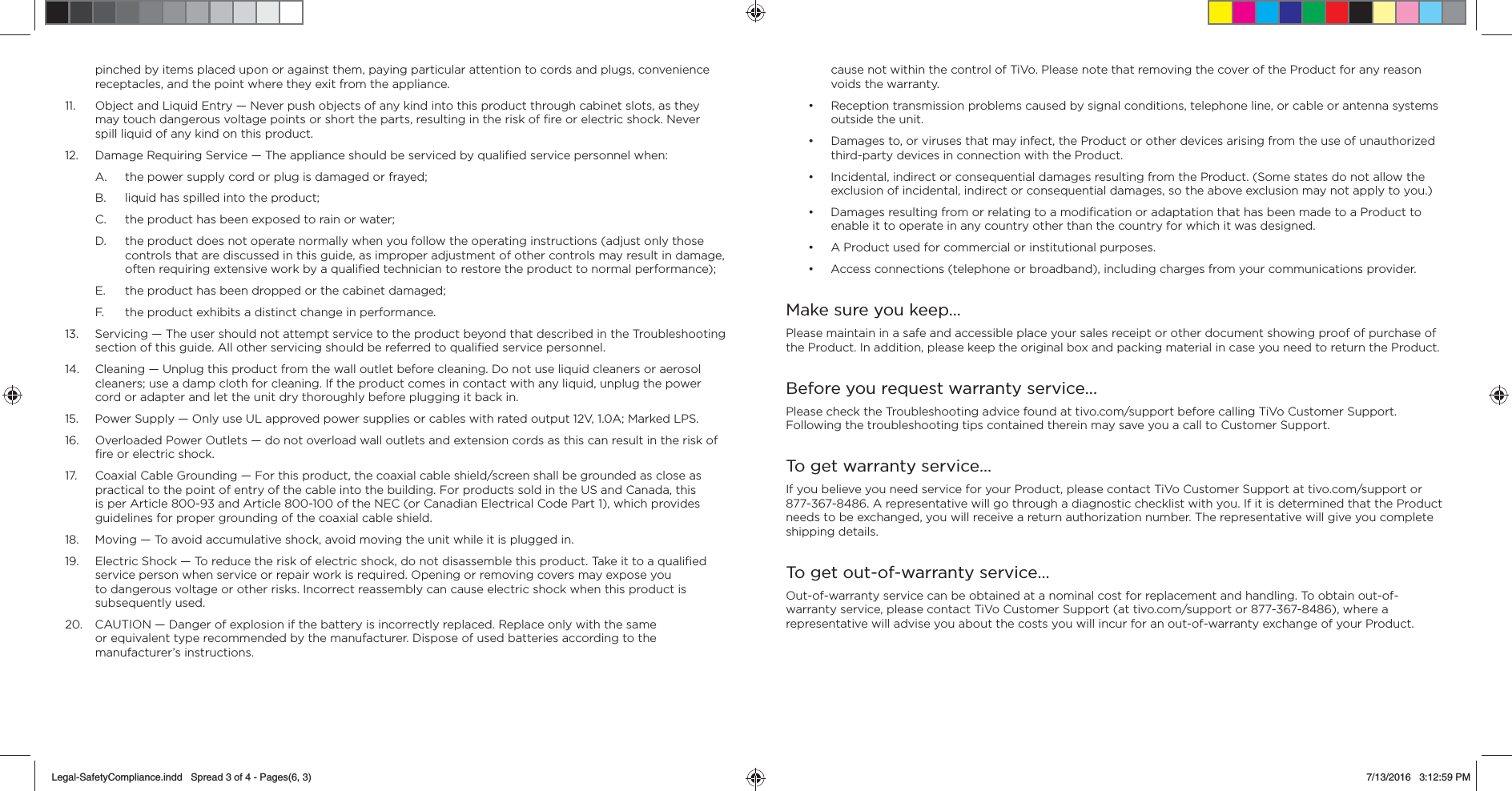 pinched by items placed upon or against them, paying particular attention to cords and plugs, convenience receptacles, and the point where they exit from the appliance.11.  Object and Liquid Entry &mdash; Never push objects of any kind into this product through cabinet slots, as they may touch dangerous voltage points or short the parts, resulting in the risk of ﬁ re or electric shock. Never spill liquid of any kind on this product.12.  Damage Requiring Service &mdash; The appliance should be serviced by qualiﬁ ed service personnel when:A.  the power supply cord or plug is damaged or frayed;B.  liquid has spilled into the product;C.  the product has been exposed to rain or water;D.  the product does not operate normally when you follow the operating instructions (adjust only those controls that are discussed in this guide, as improper adjustment of other controls may result in damage, often requiring extensive work by a qualiﬁ ed technician to restore the product to normal performance);E.  the product has been dropped or the cabinet damaged;F.  the product exhibits a distinct change in performance.13.  Servicing &mdash; The user should not attempt service to the product beyond that described in the Troubleshooting section of this guide. All other servicing should be referred to qualiﬁ ed service personnel.14.  Cleaning &mdash; Unplug this product from the wall outlet before cleaning. Do not use liquid cleaners or aerosol cleaners; use a damp cloth for cleaning. If the product comes in contact with any liquid, unplug the power cord or adapter and let the unit dry thoroughly before plugging it back in.15.  Power Supply &mdash; Only use UL approved power supplies or cables with rated output 12V, 1.0A; Marked LPS.16.  Overloaded Power Outlets &mdash; do not overload wall outlets and extension cords as this can result in the risk of ﬁ re or electric shock.17.  Coaxial Cable Grounding &mdash; For this product, the coaxial cable shield/screen shall be grounded as close as practical to the point of entry of the cable into the building. For products sold in the US and Canada, this is per Article 800-93 and Article 800-100 of the NEC (or Canadian Electrical Code Part 1), which provides guidelines for proper grounding of the coaxial cable shield.18.  Moving &mdash; To avoid accumulative shock, avoid moving the unit while it is plugged in.19.  Electric Shock &mdash; To reduce the risk of electric shock, do not disassemble this product. Take it to a qualiﬁ ed service person when service or repair work is required. Opening or removing covers may expose you to dangerous voltage or other risks. Incorrect reassembly can cause electric shock when this product is subsequently used.20.  CAUTION &mdash; Danger of explosion if the battery is incorrectly replaced. Replace only with the same or equivalent type recommended by the manufacturer. Dispose of used batteries according to the manufacturer&rsquo;s instructions.cause not within the control of TiVo. Please note that removing the cover of the Product for any reason voids the warranty.&bull;  Reception transmission problems caused by signal conditions, telephone line, or cable or antenna systems outside the unit.&bull;  Damages to, or viruses that may infect, the Product or other devices arising from the use of unauthorized third-party devices in connection with the Product. &bull;  Incidental, indirect or consequential damages resulting from the Product. (Some states do not allow the exclusion of incidental, indirect or consequential damages, so the above exclusion may not apply to you.)&bull;  Damages resulting from or relating to a modiﬁ cation or adaptation that has been made to a Product to enable it to operate in any country other than the country for which it was designed.&bull;  A Product used for commercial or institutional purposes.&bull;  Access connections (telephone or broadband), including charges from your communications provider.Make sure you keep&hellip;Please maintain in a safe and accessible place your sales receipt or other document showing proof of purchase of the Product. In addition, please keep the original box and packing material in case you need to return the Product.Before you request warranty service...Please check the Troubleshooting advice found at tivo.com/support before calling TiVo Customer Support. Following the troubleshooting tips contained therein may save you a call to Customer Support.To get warranty service&hellip;If you believe you need service for your Product, please contact TiVo Customer Support at tivo.com/support or 877-367-8486. A representative will go through a diagnostic checklist with you. If it is determined that the Product needs to be exchanged, you will receive a return authorization number. The representative will give you complete shipping details.To get out-of-warranty service&hellip;Out-of-warranty service can be obtained at a nominal cost for replacement and handling. To obtain out-of-warranty service, please contact TiVo Customer Support (at tivo.com/support or 877-367-8486), where a representative will advise you about the costs you will incur for an out-of-warranty exchange of your Product. Legal-SafetyCompliance.indd   Spread 3 of 4 - Pages(6, 3)Legal-SafetyCompliance.indd   Spread 3 of 4 - Pages(6, 3) 7/13/2016   3:12:59 PM7/13/2016   3:12:59 PM