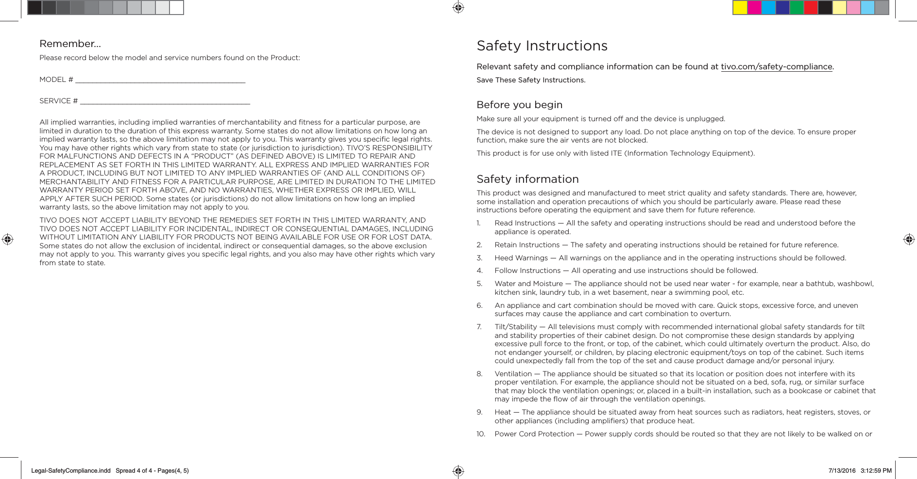 Remember&hellip;Please record below the model and service numbers found on the Product:MODEL # ________________________________________SERVICE # ________________________________________All implied warranties, including implied warranties of merchantability and ﬁ tness for a particular purpose, are limited in duration to the duration of this express warranty. Some states do not allow limitations on how long an implied warranty lasts, so the above limitation may not apply to you. This warranty gives you speciﬁ c legal rights. You may have other rights which vary from state to state (or jurisdiction to jurisdiction). TIVO&rsquo;S RESPONSIBILITY FOR MALFUNCTIONS AND DEFECTS IN A &ldquo;PRODUCT&rdquo; (AS DEFINED ABOVE) IS LIMITED TO REPAIR AND REPLACEMENT AS SET FORTH IN THIS LIMITED WARRANTY. ALL EXPRESS AND IMPLIED WARRANTIES FOR A PRODUCT, INCLUDING BUT NOT LIMITED TO ANY IMPLIED WARRANTIES OF (AND ALL CONDITIONS OF) MERCHANTABILITY AND FITNESS FOR A PARTICULAR PURPOSE, ARE LIMITED IN DURATION TO THE LIMITED WARRANTY PERIOD SET FORTH ABOVE, AND NO WARRANTIES, WHETHER EXPRESS OR IMPLIED, WILL APPLY AFTER SUCH PERIOD. Some states (or jurisdictions) do not allow limitations on how long an implied warranty lasts, so the above limitation may not apply to you.TIVO DOES NOT ACCEPT LIABILITY BEYOND THE REMEDIES SET FORTH IN THIS LIMITED WARRANTY, AND TIVO DOES NOT ACCEPT LIABILITY FOR INCIDENTAL, INDIRECT OR CONSEQUENTIAL DAMAGES, INCLUDING WITHOUT LIMITATION ANY LIABILITY FOR PRODUCTS NOT BEING AVAILABLE FOR USE OR FOR LOST DATA. Some states do not allow the exclusion of incidental, indirect or consequential damages, so the above exclusion may not apply to you. This warranty gives you speciﬁ c legal rights, and you also may have other rights which vary from state to state.Safety InstructionsRelevant safety and compliance information can be found at tivo.com/safety-compliance. Save These Safety Instructions.Before you beginMake sure all your equipment is turned o  and the device is unplugged.The device is not designed to support any load. Do not place anything on top of the device. To ensure proper function, make sure the air vents are not blocked.  This product is for use only with listed ITE (Information Technology Equipment).Safety informationThis product was designed and manufactured to meet strict quality and safety standards. There are, however, some installation and operation precautions of which you should be particularly aware. Please read these instructions before operating the equipment and save them for future reference.1.  Read Instructions &mdash; All the safety and operating instructions should be read and understood before the appliance is operated.2.  Retain Instructions &mdash; The safety and operating instructions should be retained for future reference.3.  Heed Warnings &mdash; All warnings on the appliance and in the operating instructions should be followed.4.  Follow Instructions &mdash; All operating and use instructions should be followed.5.  Water and Moisture &mdash; The appliance should not be used near water - for example, near a bathtub, washbowl, kitchen sink, laundry tub, in a wet basement, near a swimming pool, etc.6.  An appliance and cart combination should be moved with care. Quick stops, excessive force, and uneven surfaces may cause the appliance and cart combination to overturn.7.  Tilt/Stability &mdash; All televisions must comply with recommended international global safety standards for tilt and stability properties of their cabinet design. Do not compromise these design standards by applying excessive pull force to the front, or top, of the cabinet, which could ultimately overturn the product. Also, do not endanger yourself, or children, by placing electronic equipment/toys on top of the cabinet. Such items could unexpectedly fall from the top of the set and cause product damage and/or personal injury.8.  Ventilation &mdash; The appliance should be situated so that its location or position does not interfere with its proper ventilation. For example, the appliance should not be situated on a bed, sofa, rug, or similar surface that may block the ventilation openings; or, placed in a built-in installation, such as a bookcase or cabinet that may impede the ﬂ ow of air through the ventilation openings.9.  Heat &mdash; The appliance should be situated away from heat sources such as radiators, heat registers, stoves, or other appliances (including ampliﬁ ers) that produce heat.10.  Power Cord Protection &mdash; Power supply cords should be routed so that they are not likely to be walked on or Legal-SafetyCompliance.indd   Spread 4 of 4 - Pages(4, 5)Legal-SafetyCompliance.indd   Spread 4 of 4 - Pages(4, 5) 7/13/2016   3:12:59 PM7/13/2016   3:12:59 PM