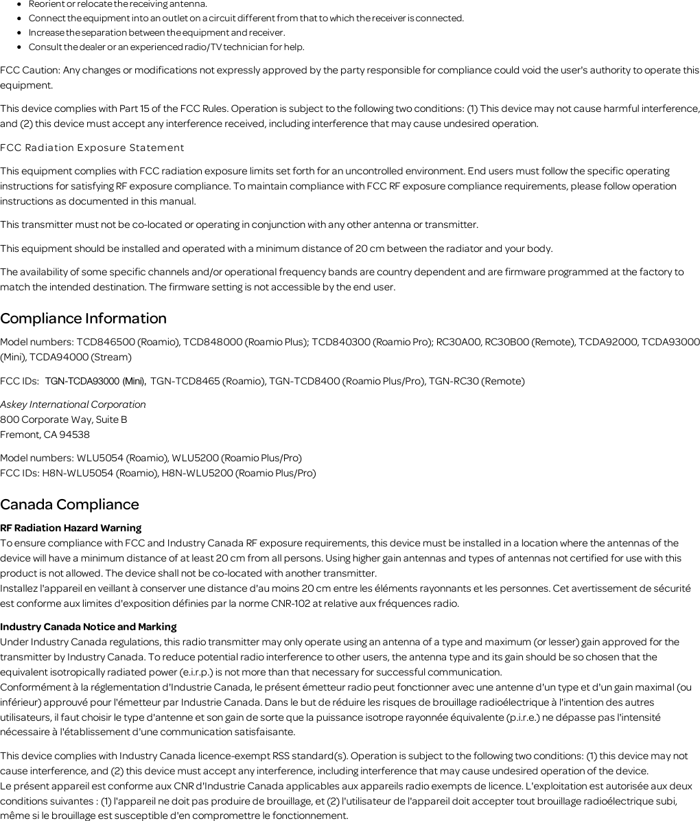 Reorient or relocate the receiving antenna.Connect the equipment into an outlet on a circuit different from that to which the receiver is connected.Increase the separation between the equipment and receiver.Consult the dealer or an experienced radio/TV technician for help.FCC Caution: Any changes or modifications not expressly approved by the party responsible for compliance could void the user's authority to operate thisequipment.This device complies with Part 15 of the FCC Rules. Operation is subject to the following two conditions: (1) This device may not cause harmful interference,and (2) this device must accept any interference received, including interference that may cause undesired operation.FCC Ra diation E xp os ure   Sta tementThis equipment complies with FCC radiation exposure limits set forth for an uncontrolled environment. End users must follow the specific operatinginstructions for satisfying RF exposure compliance. To maintain compliance with FCC RF exposure compliance requirements, please follow operationinstructions as documented in this manual.This transmitter must not be co-located or operating in conjunction with any other antenna or transmitter.This equipment should be installed and operated with a minimum distance of 20 cm between the radiator and your body.The availability of some specific channels and/or operational frequency bands are country dependent and are firmware programmed at the factory tomatch the intended destination. The firmware setting is not accessible by the end user.Compliance InformationModel numbers: TCD846500 (Roamio), TCD848000 (Roamio Plus); TCD840300 (Roamio Pro); RC30A00, RC30B00 (Remote), TCDA92000, TCDA93000(Mini), TCDA94000 (Stream)FCC IDs:  TGN-TCDA93000 (Mini), TGN-TCD8465 (Roamio), TGN-TCD8400 (Roamio Plus/Pro), TGN-RC30 (Remote)Askey International Corporation800 Corporate Way, Suite BFremont, CA 94538Model numbers: WLU5054 (Roamio), WLU5200 (Roamio Plus/Pro)FCC IDs: H8N-WLU5054 (Roamio), H8N-WLU5200 (Roamio Plus/Pro)Canada ComplianceRF Radiation Hazard WarningTo ensure compliance with FCC and Industry Canada RF exposure requirements, this device must be installed in a location where the antennas of thedevice will have a minimum distance of at least 20 cm from all persons. Using higher gain antennas and types of antennas not certified for use with thisproduct is not allowed. The device shall not be co-located with another transmitter.Installez l'appareil en veillant &agrave; conserver une distance d'au moins 20 cm entre les &eacute;l&eacute;ments rayonnants et les personnes. Cet avertissement de s&eacute;curit&eacute;est conforme aux limites d'exposition d&eacute;finies par la norme CNR-102 at relative aux fr&eacute;quences radio.Industry Canada Notice and MarkingUnder Industry Canada regulations, this radio transmitter may only operate using an antenna of a type and maximum (or lesser) gain approved for thetransmitter by Industry Canada. To reduce potential radio interference to other users, the antenna type and its gain should be so chosen that theequivalent isotropically radiated power (e.i.r.p.) is not more than that necessary for successful communication.Conform&eacute;ment &agrave; la r&eacute;glementation d'Industrie Canada, le pr&eacute;sent &eacute;metteur radio peut fonctionner avec une antenne d'un type et d'un gain maximal (ouinf&eacute;rieur) approuv&eacute; pour l'&eacute;metteur par Industrie Canada. Dans le but de r&eacute;duire les risques de brouillage radio&eacute;lectrique &agrave; l'intention des autresutilisateurs, il faut choisir le type d'antenne et son gain de sorte que la puissance isotrope rayonn&eacute;e &eacute;quivalente (p.i.r.e.) ne d&eacute;passe pas l'intensit&eacute;n&eacute;cessaire &agrave; l'&eacute;tablissement d'une communication satisfaisante.This device complies with Industry Canada licence-exempt RSS standard(s). Operation is subject to the following two conditions: (1) this device may notcause interference, and (2) this device must accept any interference, including interference that may cause undesired operation of the device.Le pr&eacute;sent appareil est conforme aux CNR d'Industrie Canada applicables aux appareils radio exempts de licence. L'exploitation est autoris&eacute;e aux deuxconditions suivantes : (1) l'appareil ne doit pas produire de brouillage, et (2) l'utilisateur de l'appareil doit accepter tout brouillage radio&eacute;lectrique subi,m&ecirc;me si le brouillage est susceptible d'en compromettre le fonctionnement.
