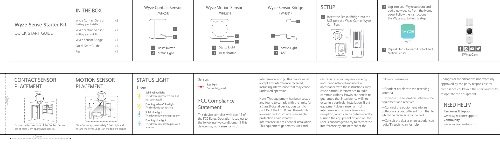 Wyze Sense Starter KitQUICK START GUIDESETUP1Insert the Sensor Bridge into the USB port of a Wyze Cam or Wyze Cam Pan.This device complies with part 15 of the FCC Rules. Operation is subject to the following two conditions: (1) This device may not cause harmful IN THE BOXWyze Contact Sensor(battery pre-installed)Wyze Motion Sensor(battery pre-installed)Wyze Sensor BridgeQuick Start GuidePinx2x1x1x1x1STATUS LIGHTCONTACT SENSOR PLACEMENT MOTION SENSOR PLACEMENTFCC Compliance StatementBridgeSensorsSolid yellow lightThe device is powered on, but not connectedFlashing yellow/blue lightThe bridge is connectingSolid blue lightThe device is working properlyFlashing blue lightThe device is ready to pair witha sensor Ensure the two sections of the Contact Sensor are at most 2 cm apart when closed.Place Sensor approximately 6 feet high and ensure the Wyze Logo is in the top left corner.Red lightSensor triggeredPOWERWyze Sensor Bridge2Log into your Wyze account and add a new device from the Home page. Follow the instructions in the Wyze app to finish setup.3Repeat Step 2 for each Contact and Motion Sensor.Wyze@WyzeCam40mm40mm2cm(max.)interference, and (2) this device must accept any interference received, including interference that may cause undesired operation.Note: This equipment has been tested and found to comply with the limits for a Class B digital device, pursuant to part 15 of the FCC Rules. These limits are designed to provide reasonable protection against harmful interference in a residential installation. This equipment generates, uses and can radiate radio frequency energy and, if not installed and used in accordance with the instructions, may cause harmful interference to radio communications. However, there is no guarantee that interference will not occur in a particular installation. If this equipment does cause harmful interference to radio or television reception, which can be determined by turning the equipment off and on, the user is encouraged to try to correct the interference by one or more of the following measures:—Reorient or relocate the receiving antenna.—Increase the separation between the equipment and receiver.—Connect the equipment into an outlet on a circuit different from that to which the receiver is connected.—Consult the dealer or an experienced radio/TV technician for help.Wyze Sensor BridgeWyze Motion SensorWyze Contact Sensor( WHCS1) ( WHMS1) ( WHSB1)NEED HELP?Resources &amp; Supportwww.wyze.com/supportCommunity www.wyze.com/forumsChanges or modifications not expresslyapproved by the party responsible forcompliance could void the user&apos;s authorityto operate the equipment.