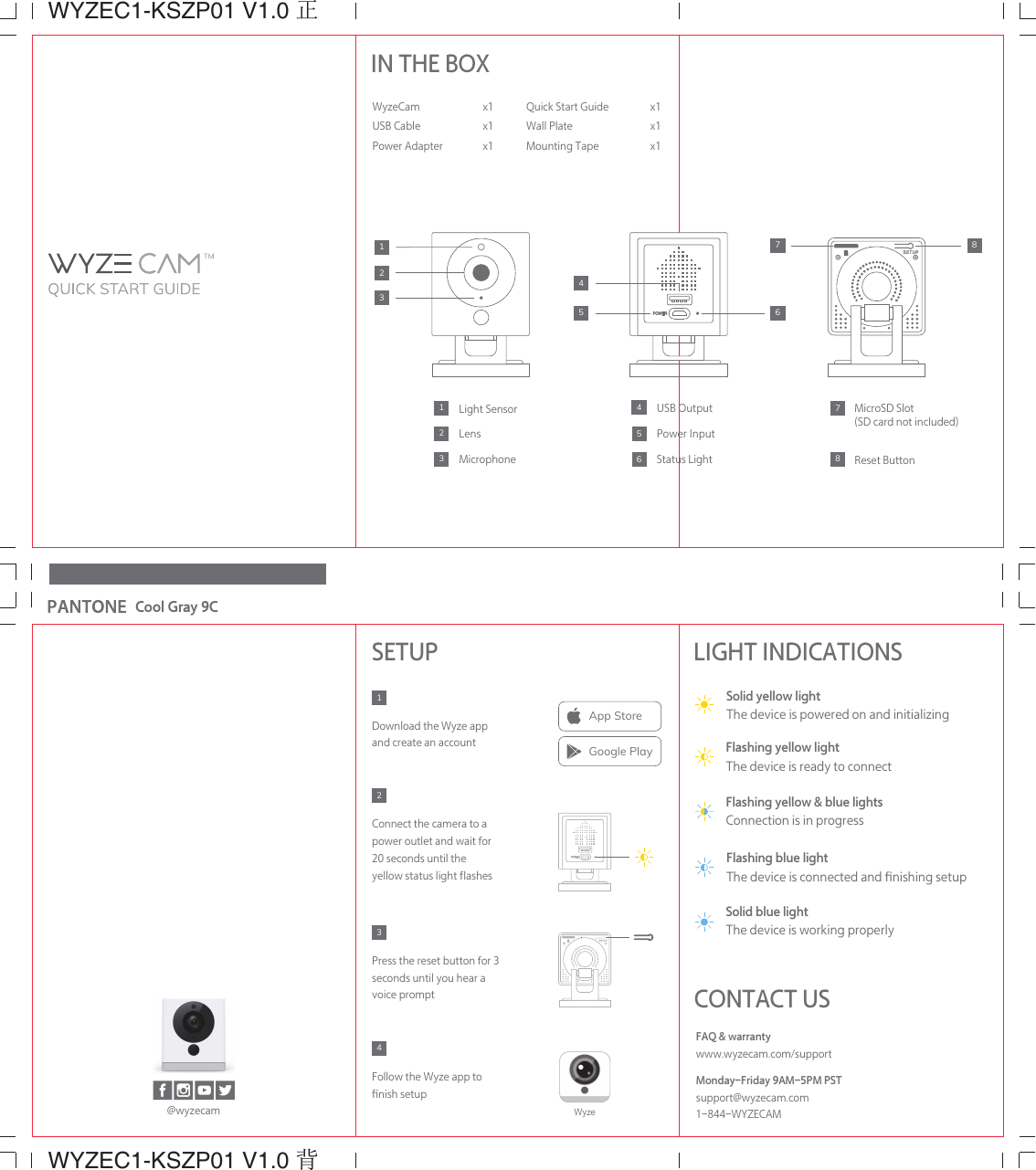 WYZEC1-KSZP01 V1.0 正WYZEC1-KSZP01 V1.0 背Cool Gray 9CIN THE BOXWyzeCamUSB CablePower Adapter x1x1x1Light SensorLensMicrophoneMicroSD Slot(SD card not included)Reset ButtonPower InputStatus LightUSB Output4321321587654768Quick Start GuideWall PlateMounting Tapex1x1x1SETUPDownload the Wyze app and create an accountFollow the Wyze app to ﬁnish setupPress the reset button for 3 seconds until you hear a voice promptConnect the camera to a  power outlet and wait for 20 seconds until the yellow status light ﬂashes4321FAQ &amp; warrantywww.wyzecam.com/supportMonday-Friday 9AM-5PM PSTsupport@wyzecam.com1-844-WYZECAMCONTACT USLIGHT INDICATIONSSolid yellow lightThe device is powered on and initializingSolid blue lightThe device is working properlyFlashing yellow lightThe device is ready to connectFlashing yellow &amp; blue lightsConnection is in progressFlashing blue lightThe device is connected and ﬁnishing setup@wyzecamApp StoreGoogle PlayWyze