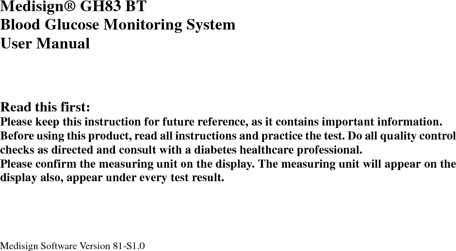       Medisign&reg;  GH83 BT Blood Glucose Monitoring System User Manual     Read this first: Please keep this instruction for future reference, as it contains important information. Before using this product, read all instructions and practice the test. Do all quality control checks as directed and consult with a diabetes healthcare professional. Please confirm the measuring unit on the display. The measuring unit will appear on the display also, appear under every test result.     Medisign Software Version 81-S1.0    
