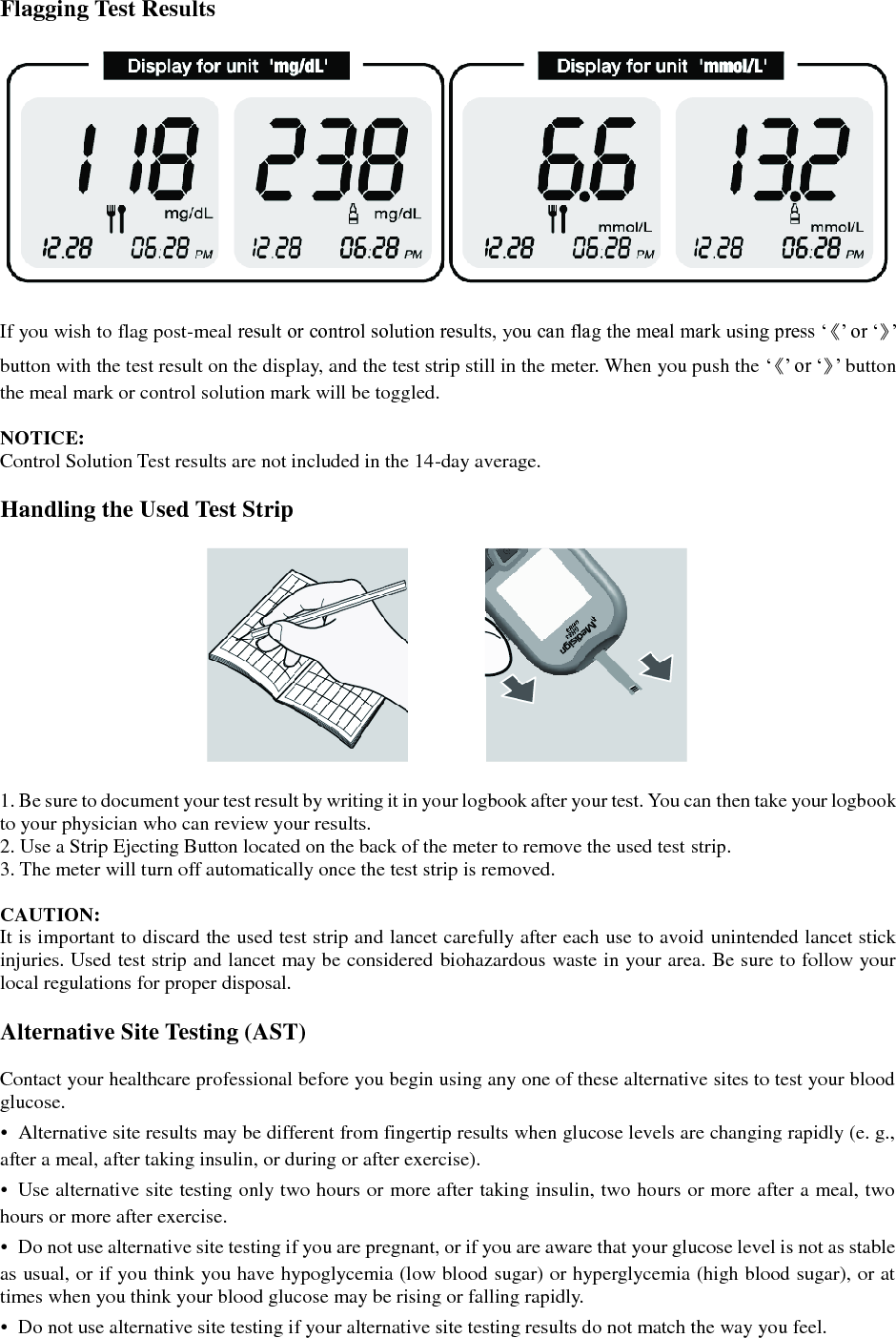 Flagging Test Results    If you wish to flag post-meal result or control solution results, you can flag the meal mark using press &lsquo;《&rsquo; or &lsquo;》&rsquo; button with the test result on the display, and the test strip still in the meter. When you push the &lsquo;《&rsquo; or &lsquo;》&rsquo; button the meal mark or control solution mark will be toggled.  NOTICE: Control Solution Test results are not included in the 14-day average.  Handling the Used Test Strip    1. Be sure to document your test result by writing it in your logbook after your test. You can then take your logbook to your physician who can review your results. 2. Use a Strip Ejecting Button located on the back of the meter to remove the used test strip. 3. The meter will turn off automatically once the test strip is removed.  CAUTION: It is important to discard the used test strip and lancet carefully after each use to avoid unintended lancet stick injuries. Used test strip and lancet may be considered biohazardous waste in your area. Be sure to follow your local regulations for proper disposal.  Alternative Site Testing (AST)  Contact your healthcare professional before you begin using any one of these alternative sites to test your blood glucose. &bull;  Alternative site results may be different from fingertip results when glucose levels are changing rapidly (e. g., after a meal, after taking insulin, or during or after exercise). &bull;  Use alternative site testing only two hours or more after taking insulin, two hours or more after a meal, two hours or more after exercise. &bull;  Do not use alternative site testing if you are pregnant, or if you are aware that your glucose level is not as stable as usual, or if you think you have hypoglycemia (low blood sugar) or hyperglycemia (high blood sugar), or at times when you think your blood glucose may be rising or falling rapidly. &bull;  Do not use alternative site testing if your alternative site testing results do not match the way you feel. 