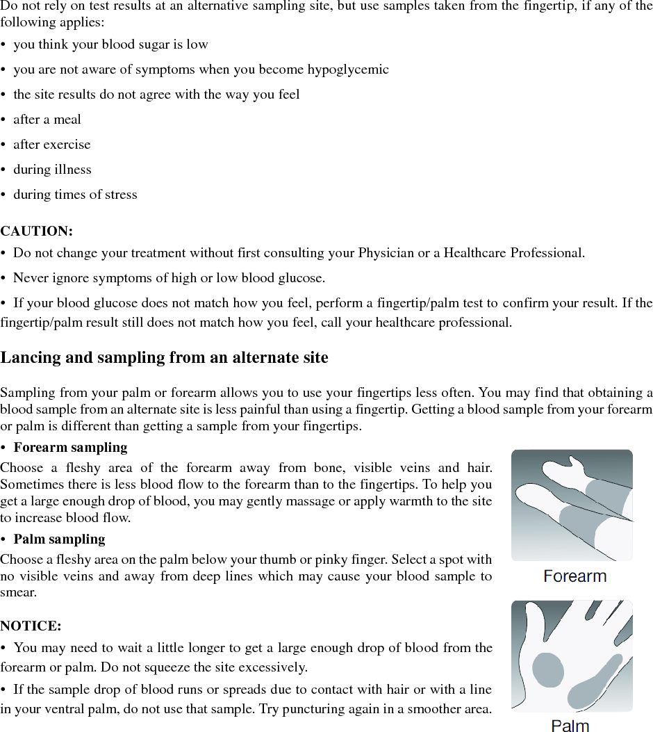 Do not rely on test results at an alternative sampling site, but use samples taken from the fingertip, if any of the following applies: &bull;  you think your blood sugar is low &bull;  you are not aware of symptoms when you become hypoglycemic &bull;  the site results do not agree with the way you feel &bull;  after a meal &bull;  after exercise &bull;  during illness &bull;  during times of stress  CAUTION: &bull;  Do not change your treatment without first consulting your Physician or a Healthcare Professional. &bull;  Never ignore symptoms of high or low blood glucose. &bull;  If your blood glucose does not match how you feel, perform a fingertip/palm test to confirm your result. If the fingertip/palm result still does not match how you feel, call your healthcare professional.  Lancing and sampling from an alternate site  Sampling from your palm or forearm allows you to use your fingertips less often. You may find that obtaining a blood sample from an alternate site is less painful than using a fingertip. Getting a blood sample from your forearm or palm is different than getting a sample from your fingertips. &bull;  Forearm sampling Choose  a  fleshy  area  of  the  forearm  away  from  bone,  visible  veins  and  hair. Sometimes there is less blood flow to the forearm than to the fingertips. To help you get a large enough drop of blood, you may gently massage or apply warmth to the site to increase blood flow. &bull;  Palm sampling Choose a fleshy area on the palm below your thumb or pinky finger. Select a spot with no visible veins and away from deep lines which may cause your blood sample to smear.  NOTICE: &bull;  You may need to wait a little longer to get a large enough drop of blood from the forearm or palm. Do not squeeze the site excessively. &bull;  If the sample drop of blood runs or spreads due to contact with hair or with a line in your ventral palm, do not use that sample. Try puncturing again in a smoother area.    