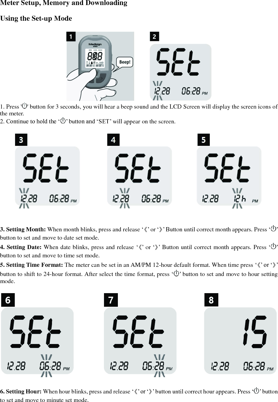  Meter Setup, Memory and Downloading  Using the Set-up Mode   1. Press ' ' button for 3 seconds, you will hear a beep sound and the LCD Screen will display the screen icons of the meter. 2. Continue to hold the &lsquo; &rsquo; button and &lsquo;SET&rsquo; will appear on the screen.    3. Setting Month: When month blinks, press and release &lsquo;《&rsquo; or &lsquo;》&rsquo; Button until correct month appears. Press &lsquo;&rsquo;   button to set and move to date set mode. 4. Setting Date: When date blinks, press and release &lsquo;《&rsquo; or &lsquo;》&rsquo; Button until correct month appears. Press &lsquo;&rsquo;   button to set and move to time set mode. 5. Setting Time Format: The meter can be set in an AM/PM 12-hour default format. When time press &lsquo;《&rsquo; or &lsquo;》&rsquo; button to shift to 24-hour format. After select the time format, press &lsquo; &rsquo; button to set and move to hour setting mode.    6. Setting Hour: When hour blinks, press and release &lsquo;《&rsquo; or &lsquo;》&rsquo; button until correct hour appears. Press &lsquo; &rsquo; button to set and move to minute set mode. 