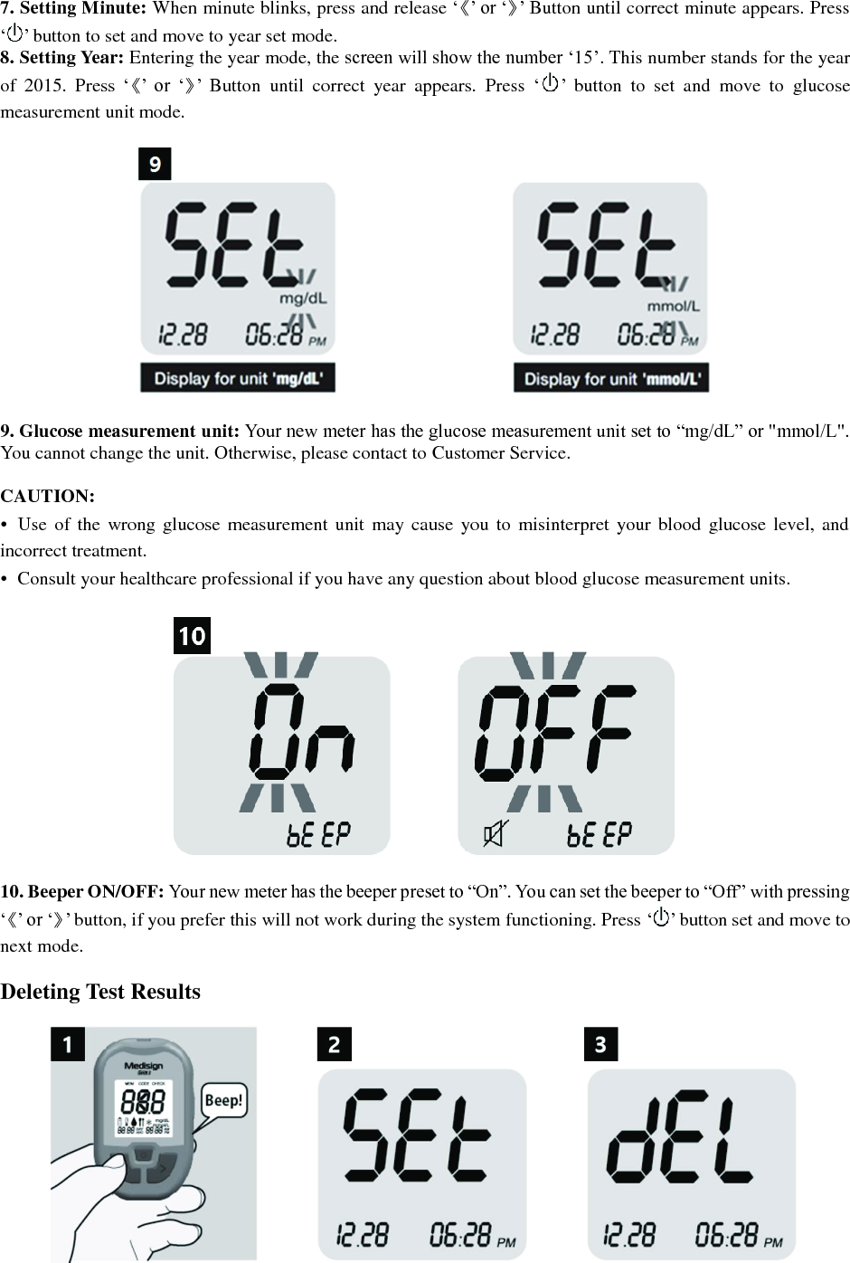 7. Setting Minute: When minute blinks, press and release &lsquo;《&rsquo; or &lsquo;》&rsquo; Button until correct minute appears. Press &lsquo; &rsquo; button to set and move to year set mode. 8. Setting Year: Entering the year mode, the screen will show the number &lsquo;15&rsquo;. This number stands for the year of  2015.  Press  &lsquo;《&rsquo; or  &lsquo;》&rsquo;  Button  until  correct  year  appears.  Press  &lsquo; &rsquo;  button  to  set  and  move  to  glucose measurement unit mode.    9. Glucose measurement unit: Your new meter has the glucose measurement unit set to &ldquo;mg/dL&rdquo; or "mmol/L". You cannot change the unit. Otherwise, please contact to Customer Service.  CAUTION: &bull;  Use  of  the  wrong glucose  measurement unit  may  cause  you to  misinterpret  your blood  glucose level,  and incorrect treatment. &bull;  Consult your healthcare professional if you have any question about blood glucose measurement units.    10. Beeper ON/OFF: Your new meter has the beeper preset to &ldquo;On&rdquo;. You can set the beeper to &ldquo;Off&rdquo; with pressing &lsquo;《&rsquo; or &lsquo;》&rsquo; button, if you prefer this will not work during the system functioning. Press &lsquo; &rsquo; button set and move to next mode.  Deleting Test Results   