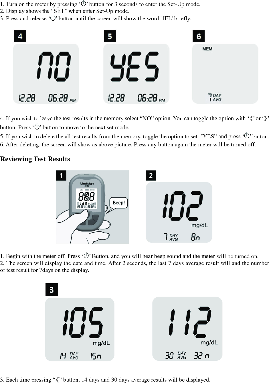  1. Turn on the meter by pressing &lsquo; &rsquo; button for 3 seconds to enter the Set-Up mode. 2. Display shows the &ldquo;SET&rdquo; when enter Set-Up mode. 3. Press and release &lsquo; &rsquo; button until the screen will show the word 'dEL' briefly.    4. If you wish to leave the test results in the memory select &ldquo;NO&rdquo; option. You can toggle the option with &lsquo;《&rsquo; or &lsquo;》&rsquo; button. Press &lsquo; &rsquo; button to move to the next set mode. 5. If you wish to delete the all test results from the memory, toggle the option to set  &ldquo;YES&rdquo; and press &lsquo; &rsquo; button. 6. After deleting, the screen will show as above picture. Press any button again the meter will be turned off.  Reviewing Test Results    1. Begin with the meter off. Press &lsquo; &rsquo; Button, and you will hear beep sound and the meter will be turned on. 2. The screen will display the date and time. After 2 seconds, the last 7 days average result will and the number of test result for 7days on the display.    3. Each time pressing &ldquo;《&rdquo; button, 14 days and 30 days average results will be displayed.  