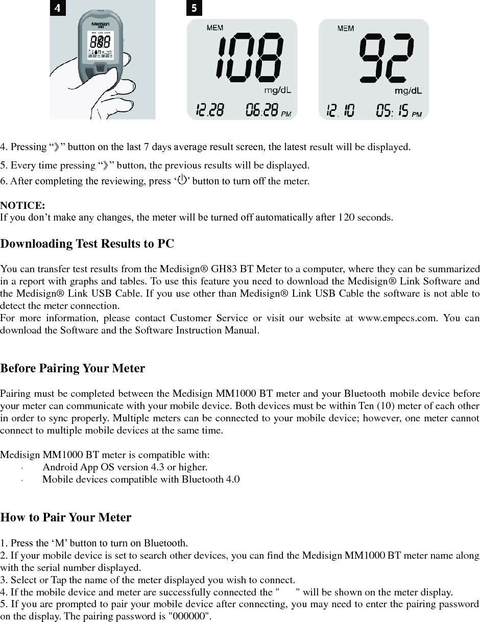   4. Pressing &ldquo;》&rdquo; button on the last 7 days average result screen, the latest result will be displayed. 5. Every time pressing &ldquo;》&rdquo; button, the previous results will be displayed. 6. After completing the reviewing, press &lsquo; &rsquo; button to turn off the meter.  NOTICE: If you don&rsquo;t make any changes, the meter will be turned off automatically after 120 seconds.  Downloading Test Results to PC  You can transfer test results from the Medisign&reg;  GH83 BT Meter to a computer, where they can be summarized in a report with graphs and tables. To use this feature you need to download the Medisign&reg;  Link Software and the Medisign&reg;  Link USB Cable. If you use other than Medisign&reg;  Link USB Cable the software is not able to detect the meter connection. For  more  information,  please  contact  Customer  Service  or  visit  our  website  at  www.empecs.com.  You  can download the Software and the Software Instruction Manual.   Before Pairing Your Meter  Pairing must be completed between the Medisign MM1000 BT meter and your Bluetooth mobile device before your meter can communicate with your mobile device. Both devices must be within Ten (10) meter of each other in order to sync properly. Multiple meters can be connected to your mobile device; however, one meter cannot connect to multiple mobile devices at the same time.  Medisign MM1000 BT meter is compatible with:    Android App OS version 4.3 or higher.  Mobile devices compatible with Bluetooth 4.0   How to Pair Your Meter  1. Press the &lsquo;M&rsquo; button to turn on Bluetooth. 2. If your mobile device is set to search other devices, you can find the Medisign MM1000 BT meter name along with the serial number displayed. 3. Select or Tap the name of the meter displayed you wish to connect. 4. If the mobile device and meter are successfully connected the "      " will be shown on the meter display. 5. If you are prompted to pair your mobile device after connecting, you may need to enter the pairing password on the display. The pairing password is "000000".    