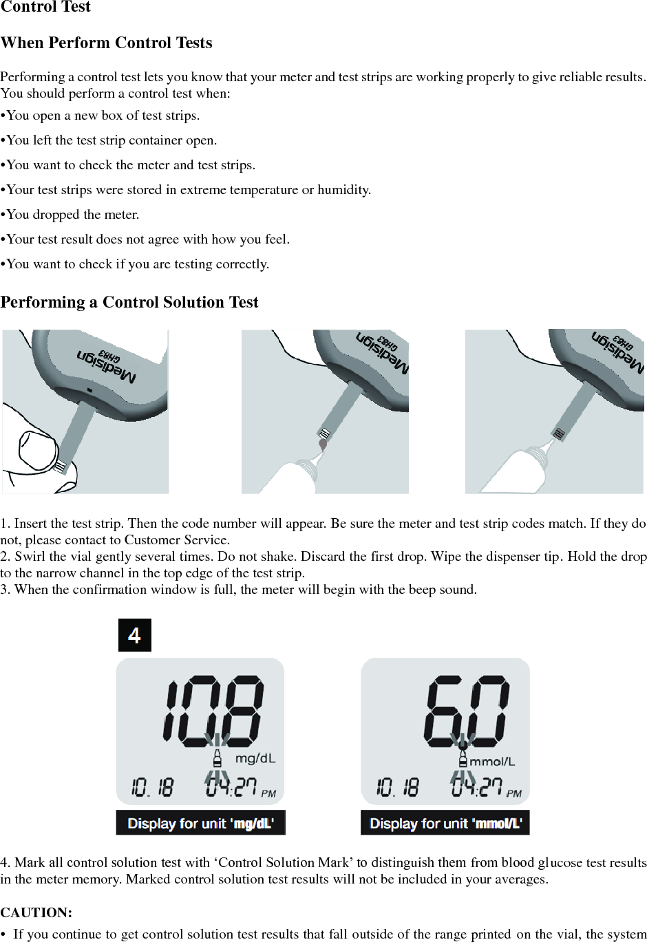  Control Test  When Perform Control Tests  Performing a control test lets you know that your meter and test strips are working properly to give reliable results. You should perform a control test when: &bull;You open a new box of test strips. &bull;You left the test strip container open. &bull;You want to check the meter and test strips. &bull;Your test strips were stored in extreme temperature or humidity. &bull;You dropped the meter. &bull;Your test result does not agree with how you feel. &bull;You want to check if you are testing correctly.  Performing a Control Solution Test    1. Insert the test strip. Then the code number will appear. Be sure the meter and test strip codes match. If they do not, please contact to Customer Service. 2. Swirl the vial gently several times. Do not shake. Discard the first drop. Wipe the dispenser tip. Hold the drop to the narrow channel in the top edge of the test strip. 3. When the confirmation window is full, the meter will begin with the beep sound.    4. Mark all control solution test with &lsquo;Control Solution Mark&rsquo; to distinguish them from blood glucose test results in the meter memory. Marked control solution test results will not be included in your averages.  CAUTION: &bull;  If you continue to get control solution test results that fall outside of the range printed on the vial, the system 