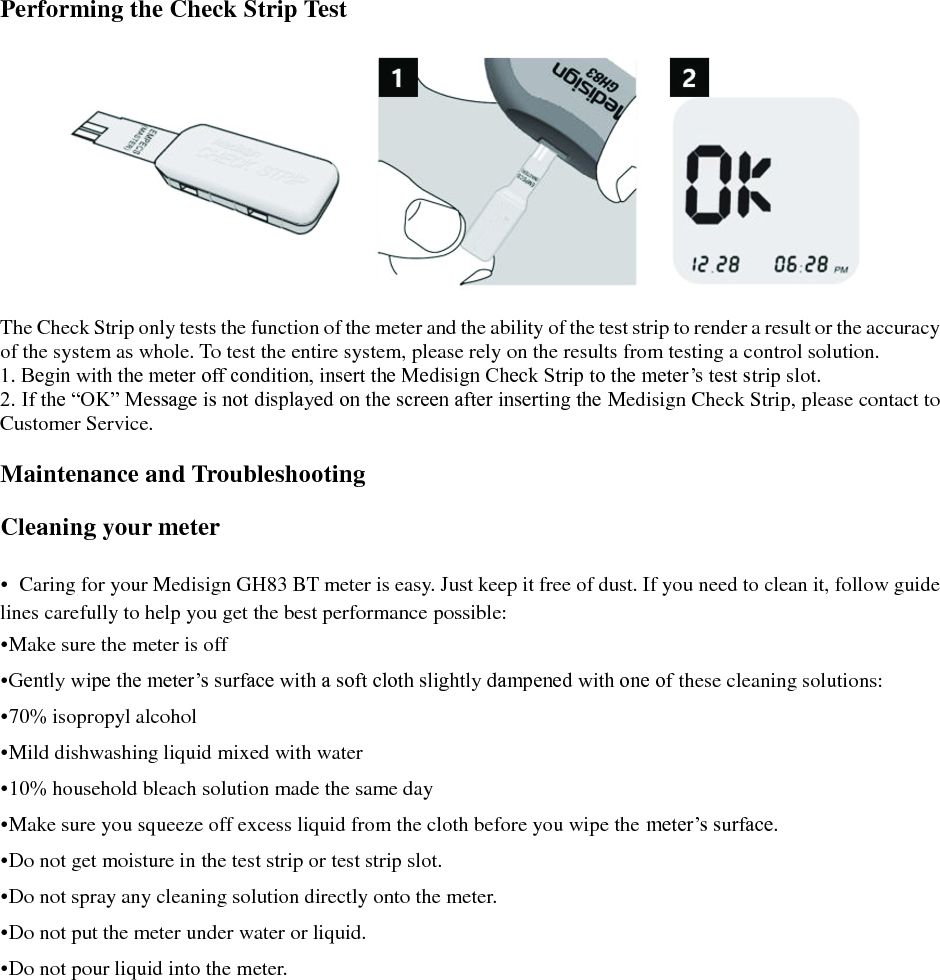  Performing the Check Strip Test    The Check Strip only tests the function of the meter and the ability of the test strip to render a result or the accuracy of the system as whole. To test the entire system, please rely on the results from testing a control solution. 1. Begin with the meter off condition, insert the Medisign Check Strip to the meter&rsquo;s test strip slot. 2. If the &ldquo;OK&rdquo; Message is not displayed on the screen after inserting the Medisign Check Strip, please contact to Customer Service.  Maintenance and Troubleshooting  Cleaning your meter  &bull;  Caring for your Medisign GH83 BT meter is easy. Just keep it free of dust. If you need to clean it, follow guide lines carefully to help you get the best performance possible: &bull;Make sure the meter is off &bull;Gently wipe the meter&rsquo;s surface with a soft cloth slightly dampened with one of these cleaning solutions: &bull;70% isopropyl alcohol &bull;Mild dishwashing liquid mixed with water &bull;10% household bleach solution made the same day &bull;Make sure you squeeze off excess liquid from the cloth before you wipe the meter&rsquo;s surface. &bull;Do not get moisture in the test strip or test strip slot. &bull;Do not spray any cleaning solution directly onto the meter. &bull;Do not put the meter under water or liquid. &bull;Do not pour liquid into the meter.    