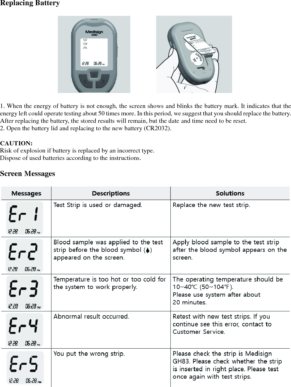  Replacing Battery    1. When the energy of battery is not enough, the screen shows and blinks the battery mark. It indicates that the energy left could operate testing about 50 times more. In this period, we suggest that you should replace the battery. After replacing the battery, the stored results will remain, but the date and time need to be reset. 2. Open the battery lid and replacing to the new battery (CR2032).  CAUTION: Risk of explosion if battery is replaced by an incorrect type. Dispose of used batteries according to the instructions.  Screen Messages   