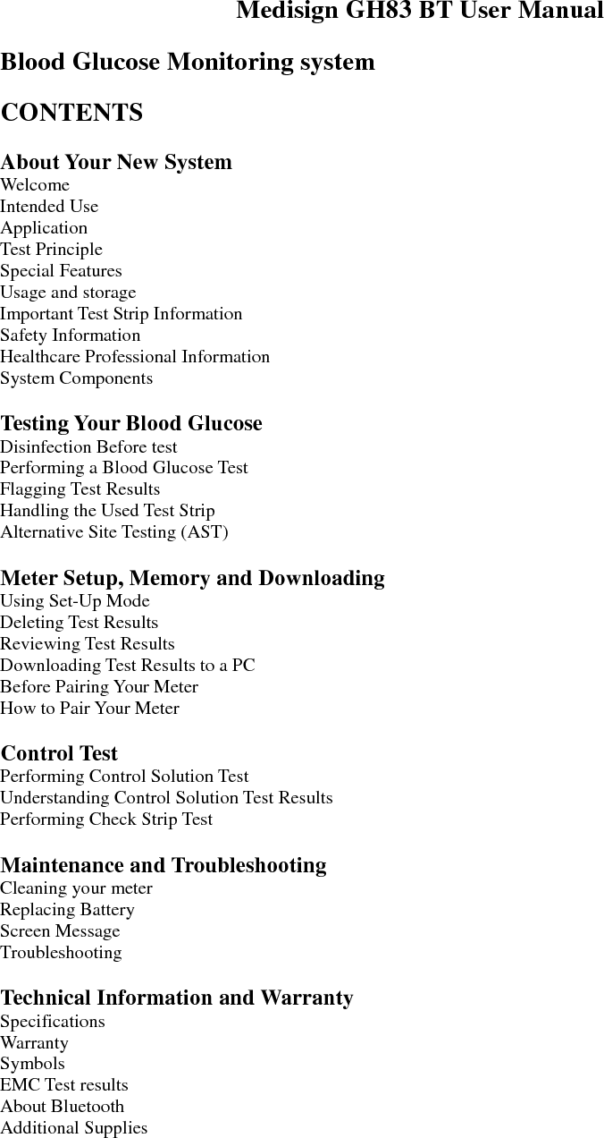  Medisign GH83 BT User Manual  Blood Glucose Monitoring system  CONTENTS  About Your New System Welcome Intended Use Application Test Principle Special Features Usage and storage Important Test Strip Information Safety Information Healthcare Professional Information System Components  Testing Your Blood Glucose Disinfection Before test Performing a Blood Glucose Test Flagging Test Results Handling the Used Test Strip Alternative Site Testing (AST)  Meter Setup, Memory and Downloading Using Set-Up Mode Deleting Test Results Reviewing Test Results Downloading Test Results to a PC Before Pairing Your Meter How to Pair Your Meter  Control Test Performing Control Solution Test Understanding Control Solution Test Results Performing Check Strip Test  Maintenance and Troubleshooting Cleaning your meter Replacing Battery Screen Message Troubleshooting  Technical Information and Warranty Specifications Warranty Symbols EMC Test results About Bluetooth Additional Supplies    