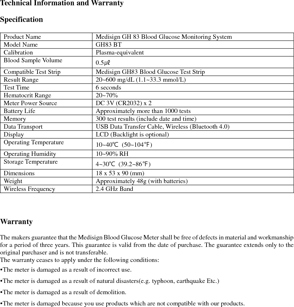  Technical Information and Warranty  Specification  Product Name Medisign GH 83 Blood Glucose Monitoring System Model Name GH83 BT Calibration Plasma-equivalent Blood Sample Volume 0.5㎕ Compatible Test Strip Medisign GH83 Blood Glucose Test Strip Result Range 20~600 mg/dL (1.1~33.3 mmol/L) Test Time 6 seconds Hematocrit Range 20~70% Meter Power Source DC 3V (CR2032) x 2 Battery Life Approximately more than 1000 tests Memory 300 test results (include date and time) Data Transport USB Data Transfer Cable, Wireless (Bluetooth 4.0) Display LCD (Backlight is optional) Operating Temperature 10~40℃  (50~104℉) Operating Humidity 10~90% RH Storage Temperature 4~30℃  (39.2~86℉) Dimensions 18 x 53 x 90 (mm) Weight Approximately 48g (with batteries) Wireless Frequency 2.4 GHz Band    Warranty  The makers guarantee that the Medisign Blood Glucose Meter shall be free of defects in material and workmanship for a period of three years. This guarantee is valid from the date of purchase. The guarantee extends only to the original purchaser and is not transferable. The warranty ceases to apply under the following conditions: &bull;The meter is damaged as a result of incorrect use. &bull;The meter is damaged as a result of natural disasters(e.g. typhoon, earthquake Etc.) &bull;The meter is damaged as a result of demolition. &bull;The meter is damaged because you use products which are not compatible with our products.    