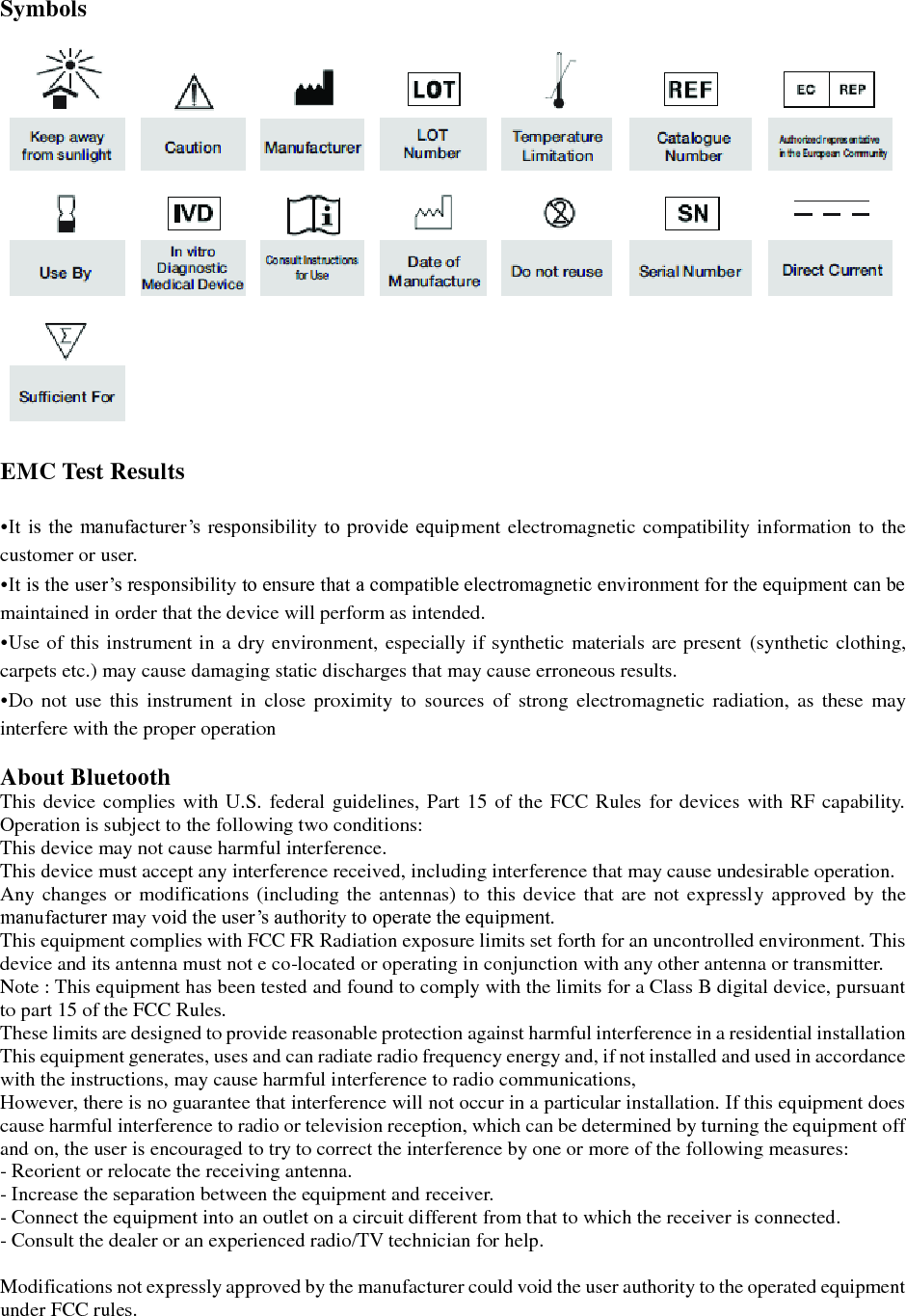  Symbols    EMC Test Results  &bull;It is the  manufacturer&rsquo;s  responsibility to provide equipment electromagnetic compatibility information to the customer or user. &bull;It is the user&rsquo;s responsibility to ensure that a compatible electromagnetic environment for the equipment can be maintained in order that the device will perform as intended. &bull;Use of this instrument in a dry environment, especially if synthetic materials are present (synthetic clothing, carpets etc.) may cause damaging static discharges that may cause erroneous results. &bull;Do  not  use  this  instrument  in close  proximity to  sources  of  strong  electromagnetic  radiation,  as  these  may interfere with the proper operation  About Bluetooth This device complies with U.S. federal guidelines, Part 15 of the FCC Rules for devices with RF capability. Operation is subject to the following two conditions: This device may not cause harmful interference. This device must accept any interference received, including interference that may cause undesirable operation. Any changes or  modifications (including the antennas) to this device that are  not expressly approved  by the manufacturer may void the user&rsquo;s authority to operate the equipment. This equipment complies with FCC FR Radiation exposure limits set forth for an uncontrolled environment. This device and its antenna must not e co-located or operating in conjunction with any other antenna or transmitter. Note : This equipment has been tested and found to comply with the limits for a Class B digital device, pursuant to part 15 of the FCC Rules. These limits are designed to provide reasonable protection against harmful interference in a residential installation This equipment generates, uses and can radiate radio frequency energy and, if not installed and used in accordance with the instructions, may cause harmful interference to radio communications, However, there is no guarantee that interference will not occur in a particular installation. If this equipment does cause harmful interference to radio or television reception, which can be determined by turning the equipment off and on, the user is encouraged to try to correct the interference by one or more of the following measures: - Reorient or relocate the receiving antenna. - Increase the separation between the equipment and receiver. - Connect the equipment into an outlet on a circuit different from that to which the receiver is connected. - Consult the dealer or an experienced radio/TV technician for help.    Modifications not expressly approved by the manufacturer could void the user authority to the operated equipment under FCC rules.  