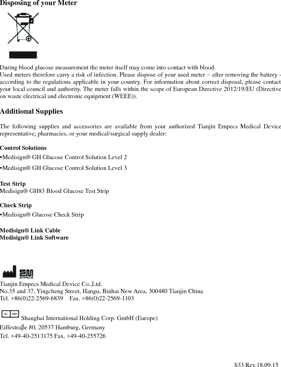 Disposing of your Meter During blood glucose measurement the meter itself may come into contact with blood. Used meters therefore carry a risk of infection. Please dispose of your used meter &ndash; after removing the battery - according to the regulations applicable in your country. For information about correct disposal, please contact your local council and authority. The meter falls within the scope of European Directive 2012/19/EU (Directive on waste electrical and electronic equipment (WEEE)). Additional Supplies The  following  supplies  and  accessories  are  available  from  your  authorized  Tianjin  Empecs  Medical  Device representative, pharmacies, or your medical/surgical supply dealer: Control Solutions &bull;Medisign&reg;  GH Glucose Control Solution Level 2&bull;Medisign&reg;  GH Glucose Control Solution Level 3Test Strip Medisign&reg;  GH83 Blood Glucose Test Strip Check Strip &bull;Medisign&reg;  Glucose Check StripMedisign&reg;  Link Cable Medisign&reg;  Link Software Tianjin Empecs Medical Device Co.,Ltd. No.35 and 37, Yingcheng Street, Hangu, Binhai New Area, 300480 Tianjin China Tel. +86(0)22-2569-6839  Fax. +86(0)22-2569-1103 Shanghai International Holding Corp. GmbH (Europe) Eiffestra&beta;e 80, 20537 Hamburg, Germany Tel. +49-40-2513175 Fax. +49-40-255726    S33 Rev.18.09.15 