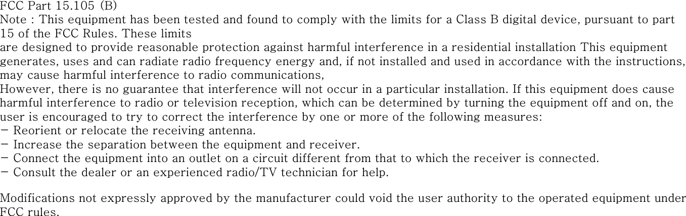 FCC Part 15.105 (B)Note : This equipment has been tested and found to comply with the limits for a Class B digital device, pursuant to part 15 of the FCC Rules. These limitsare designed to provide reasonable protection against harmful interference in a residential installation This equipment generates, uses and can radiate radio frequency energy and, if not installed and used in accordance with the instructions, may cause harmful interference to radio communications,However, there is no guarantee that interference will not occur in a particular installation. If this equipment does cause harmful interference to radio or television reception, which can be determined by turning the equipment off and on, the user is encouraged to try to correct the interference by one or more of the following measures:- Reorient or relocate the receiving antenna.- Increase the separation between the equipment and receiver.- Connect the equipment into an outlet on a circuit different from that to which the receiver is connected. - Consult the dealer or an experienced radio/TV technician for help.Modifications not expressly approved by the manufacturer could void the user authority to the operated equipment under FCC rules.