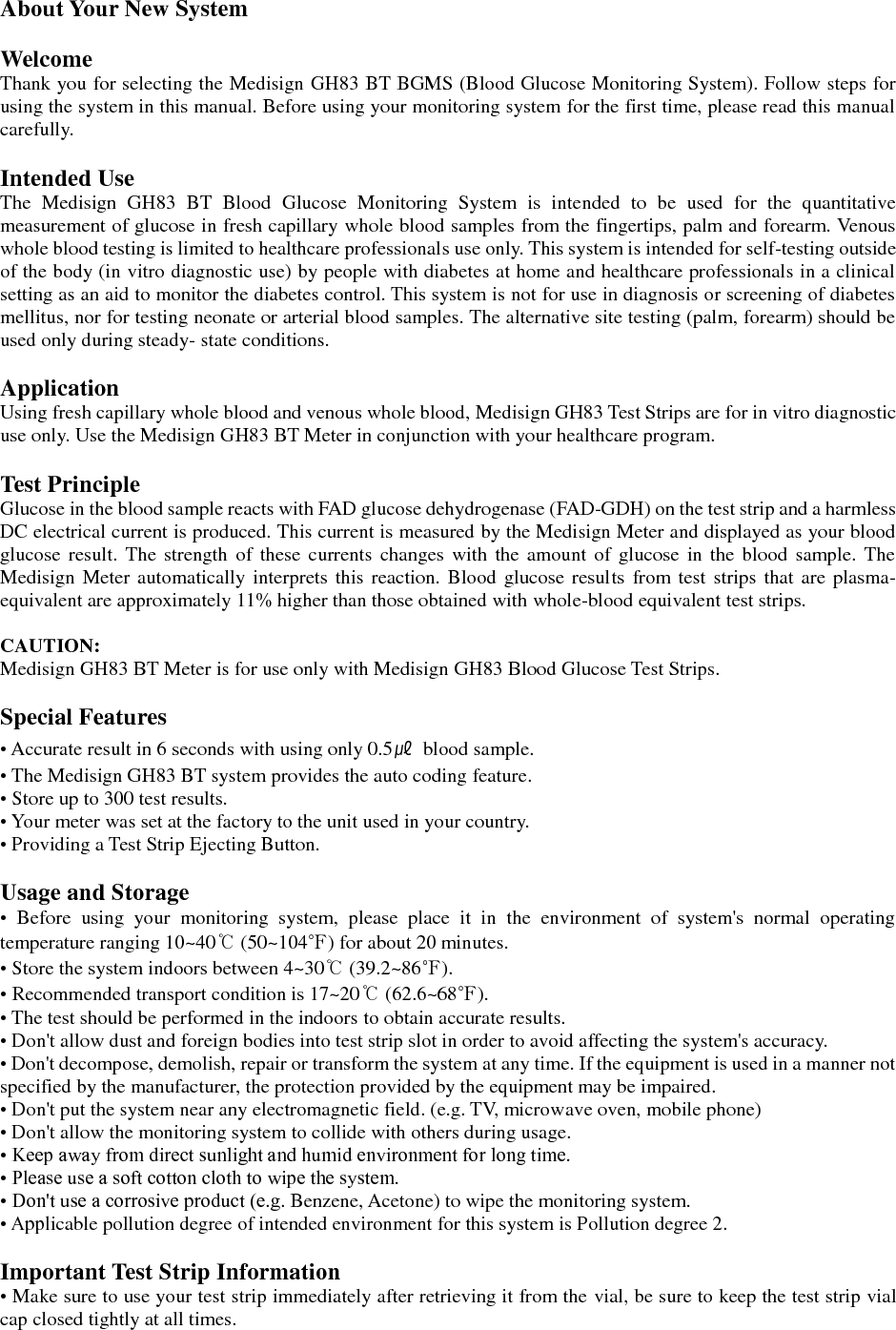  About Your New System  Welcome Thank you for selecting the Medisign GH83 BT BGMS (Blood Glucose Monitoring System). Follow steps for using the system in this manual. Before using your monitoring system for the first time, please read this manual carefully.  Intended Use The  Medisign  GH83  BT  Blood  Glucose  Monitoring  System  is  intended  to  be  used  for  the  quantitative measurement of glucose in fresh capillary whole blood samples from the fingertips, palm and forearm. Venous whole blood testing is limited to healthcare professionals use only. This system is intended for self-testing outside of the body (in vitro diagnostic use) by people with diabetes at home and healthcare professionals in a clinical setting as an aid to monitor the diabetes control. This system is not for use in diagnosis or screening of diabetes mellitus, nor for testing neonate or arterial blood samples. The alternative site testing (palm, forearm) should be used only during steady- state conditions.  Application Using fresh capillary whole blood and venous whole blood, Medisign GH83 Test Strips are for in vitro diagnostic use only. Use the Medisign GH83 BT Meter in conjunction with your healthcare program.  Test Principle Glucose in the blood sample reacts with FAD glucose dehydrogenase (FAD-GDH) on the test strip and a harmless DC electrical current is produced. This current is measured by the Medisign Meter and displayed as your blood glucose  result.  The  strength  of  these currents  changes  with  the amount  of  glucose  in the blood  sample. The Medisign Meter automatically  interprets this reaction. Blood glucose results  from test  strips that are plasma-equivalent are approximately 11% higher than those obtained with whole-blood equivalent test strips.  CAUTION: Medisign GH83 BT Meter is for use only with Medisign GH83 Blood Glucose Test Strips.  Special Features &bull; Accurate result in 6 seconds with using only 0.5㎕  blood sample. &bull; The Medisign GH83 BT system provides the auto coding feature. &bull; Store up to 300 test results. &bull; Your meter was set at the factory to the unit used in your country. &bull; Providing a Test Strip Ejecting Button.  Usage and Storage &bull;  Before  using  your  monitoring  system,  please  place  it  in  the  environment  of  system's  normal  operating temperature ranging 10~40℃ (50~104℉) for about 20 minutes. &bull; Store the system indoors between 4~30℃ (39.2~86℉). &bull; Recommended transport condition is 17~20℃ (62.6~68℉). &bull; The test should be performed in the indoors to obtain accurate results. &bull; Don't allow dust and foreign bodies into test strip slot in order to avoid affecting the system's accuracy. &bull; Don't decompose, demolish, repair or transform the system at any time. If the equipment is used in a manner not specified by the manufacturer, the protection provided by the equipment may be impaired. &bull; Don't put the system near any electromagnetic field. (e.g. TV, microwave oven, mobile phone) &bull; Don't allow the monitoring system to collide with others during usage. &bull; Keep away from direct sunlight and humid environment for long time. &bull; Please use a soft cotton cloth to wipe the system. &bull; Don't use a corrosive product (e.g. Benzene, Acetone) to wipe the monitoring system. &bull; Applicable pollution degree of intended environment for this system is Pollution degree 2.  Important Test Strip Information &bull; Make sure to use your test strip immediately after retrieving it from the vial, be sure to keep the test strip vial cap closed tightly at all times. 
