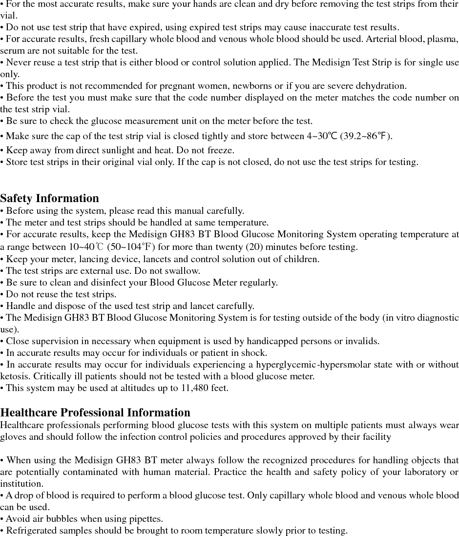 &bull; For the most accurate results, make sure your hands are clean and dry before removing the test strips from their vial. &bull; Do not use test strip that have expired, using expired test strips may cause inaccurate test results. &bull; For accurate results, fresh capillary whole blood and venous whole blood should be used. Arterial blood, plasma, serum are not suitable for the test. &bull; Never reuse a test strip that is either blood or control solution applied. The Medisign Test Strip is for single use only. &bull; This product is not recommended for pregnant women, newborns or if you are severe dehydration. &bull; Before the test you must make sure that the code number displayed on the meter matches the code number on the test strip vial. &bull; Be sure to check the glucose measurement unit on the meter before the test. &bull; Make sure the cap of the test strip vial is closed tightly and store between 4~30℃ (39.2~86℉). &bull; Keep away from direct sunlight and heat. Do not freeze. &bull; Store test strips in their original vial only. If the cap is not closed, do not use the test strips for testing.   Safety Information &bull; Before using the system, please read this manual carefully. &bull; The meter and test strips should be handled at same temperature. &bull; For accurate results, keep the Medisign GH83 BT Blood Glucose Monitoring System operating temperature at a range between 10~40℃ (50~104℉) for more than twenty (20) minutes before testing. &bull; Keep your meter, lancing device, lancets and control solution out of children. &bull; The test strips are external use. Do not swallow. &bull; Be sure to clean and disinfect your Blood Glucose Meter regularly. &bull; Do not reuse the test strips. &bull; Handle and dispose of the used test strip and lancet carefully. &bull; The Medisign GH83 BT Blood Glucose Monitoring System is for testing outside of the body (in vitro diagnostic use). &bull; Close supervision in necessary when equipment is used by handicapped persons or invalids. &bull; In accurate results may occur for individuals or patient in shock. &bull; In accurate results may occur for individuals experiencing a hyperglycemic-hypersmolar state with or without ketosis. Critically ill patients should not be tested with a blood glucose meter. &bull; This system may be used at altitudes up to 11,480 feet.  Healthcare Professional Information Healthcare professionals performing blood glucose tests with this system on multiple patients must always wear gloves and should follow the infection control policies and procedures approved by their facility  &bull; When using the Medisign GH83 BT meter always follow the recognized procedures for handling objects that are potentially contaminated with human material. Practice the health and safety policy of your laboratory or institution. &bull; A drop of blood is required to perform a blood glucose test. Only capillary whole blood and venous whole blood can be used. &bull; Avoid air bubbles when using pipettes. &bull; Refrigerated samples should be brought to room temperature slowly prior to testing.    