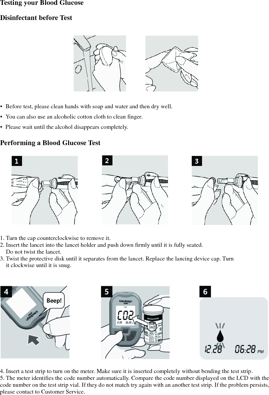  Testing your Blood Glucose  Disinfectant before Test   &bull;  Before test, please clean hands with soap and water and then dry well. &bull;  You can also use an alcoholic cotton cloth to clean finger. &bull;  Please wait until the alcohol disappears completely.  Performing a Blood Glucose Test    1. Turn the cap counterclockwise to remove it. 2. Insert the lancet into the lancet holder and push down firmly until it is fully seated. Do not twist the lancet. 3. Twist the protective disk until it separates from the lancet. Replace the lancing device cap. Turn it clockwise until it is snug.     4. Insert a test strip to turn on the meter. Make sure it is inserted completely without bending the test strip. 5. The meter identifies the code number automatically. Compare the code number displayed on the LCD with the code number on the test strip vial. If they do not match try again with an another test strip. If the problem persists, please contact to Customer Service. 