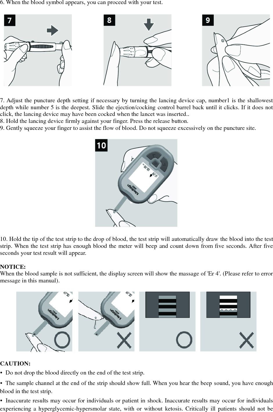 6. When the blood symbol appears, you can proceed with your test.    7. Adjust the puncture depth setting if necessary by turning the lancing device cap, number1 is the shallowest depth while number 5 is the deepest. Slide the ejection/cocking control barrel back until it clicks. If it does not click, the lancing device may have been cocked when the lancet was inserted.. 8. Hold the lancing device firmly against your finger. Press the release button. 9. Gently squeeze your finger to assist the flow of blood. Do not squeeze excessively on the puncture site.    10. Hold the tip of the test strip to the drop of blood, the test strip will automatically draw the blood into the test strip. When the test strip has enough blood the meter will beep and count down from five seconds. After five seconds your test result will appear.    NOTICE: When the blood sample is not sufficient, the display screen will show the massage of 'Er 4'. (Please refer to error message in this manual).    CAUTION: &bull;  Do not drop the blood directly on the end of the test strip. &bull;  The sample channel at the end of the strip should show full. When you hear the beep sound, you have enough blood in the test strip. &bull;  Inaccurate results may occur for individuals or patient in shock. Inaccurate results may occur for individuals experiencing a hyperglycemic-hypersmolar state, with or  without ketosis. Critically ill patients should not be 