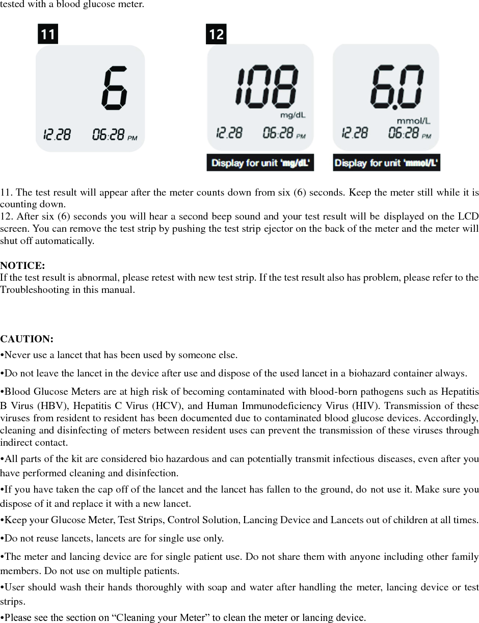 tested with a blood glucose meter.    11. The test result will appear after the meter counts down from six (6) seconds. Keep the meter still while it is counting down. 12. After six (6) seconds you will hear a second beep sound and your test result will be displayed on the LCD screen. You can remove the test strip by pushing the test strip ejector on the back of the meter and the meter will shut off automatically.  NOTICE: If the test result is abnormal, please retest with new test strip. If the test result also has problem, please refer to the Troubleshooting in this manual.    CAUTION: &bull;Never use a lancet that has been used by someone else. &bull;Do not leave the lancet in the device after use and dispose of the used lancet in a biohazard container always. &bull;Blood Glucose Meters are at high risk of becoming contaminated with blood-born pathogens such as Hepatitis B Virus (HBV), Hepatitis C Virus (HCV), and Human Immunodeficiency Virus (HIV). Transmission of these viruses from resident to resident has been documented due to contaminated blood glucose devices. Accordingly, cleaning and disinfecting of meters between resident uses can prevent the transmission of these viruses through indirect contact. &bull;All parts of the kit are considered bio hazardous and can potentially transmit infectious diseases, even after you have performed cleaning and disinfection. &bull;If you have taken the cap off of the lancet and the lancet has fallen to the ground, do not use it. Make sure you dispose of it and replace it with a new lancet. &bull;Keep your Glucose Meter, Test Strips, Control Solution, Lancing Device and Lancets out of children at all times. &bull;Do not reuse lancets, lancets are for single use only. &bull;The meter and lancing device are for single patient use. Do not share them with anyone including other family members. Do not use on multiple patients. &bull;User should wash their hands thoroughly with soap and water after handling the meter, lancing device or test strips. &bull;Please see the section on &ldquo;Cleaning your Meter&rdquo; to clean the meter or lancing device.    