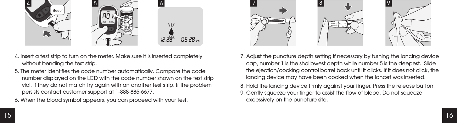 15 167. Adjust the puncture depth setting if necessary by turning the lancing device cap, number 1 is the shallowest depth while number 5 is the deepest.  Slide the ejection/cocking control barrel back until it clicks. If it does not click, the lancing device may have been cocked when the lancet was inserted.8. Hold the lancing device firmly against your finger. Press the release button.9. Gently squeeze your finger to assist the flow of blood. Do not squeeze excessively on the puncture site.7894. Insert a test strip to turn on the meter. Make sure it is inserted completely without bending the test strip.5. The meter identifies the code number automatically. Compare the code number displayed on the LCD with the code number shown on the test strip vial. If they do not match try again with an another test strip. If the problem persists contact customer support at 1-888-885-6677.6. When the blood symbol appears, you can proceed with your test.64 5A01