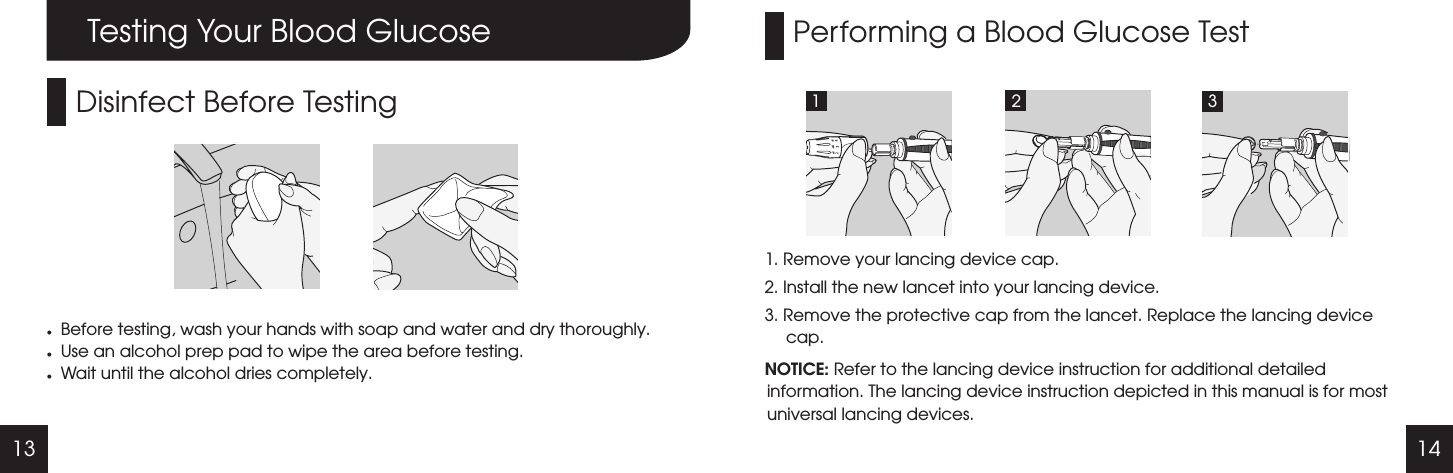 13 14Performing a Blood Glucose Test1. Remove your lancing device cap.2. Install the new lancet into your lancing device. 3. Remove the protective cap from the lancet. Replace the lancing device cap.NOTICE: Refer to the lancing device instruction for additional detailed information. The lancing device instruction depicted in this manual is for most universal lancing devices.1 2 3Testing Your Blood GlucoseDisinfect Before TestinglBefore testing, wash your hands with soap and water and dry thoroughly.lUse an alcohol prep pad to wipe the area before testing.lWait until the alcohol dries completely.