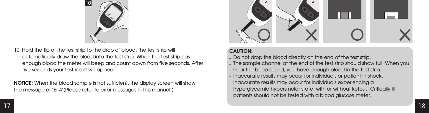 17 1810. Hold the tip of the test strip to the drop of blood, the test strip will automatically draw the blood into the test strip. When the test strip has enough blood the meter will beep and count down from five seconds. After five seconds your test result will appear. NOTICE: When the blood sample is not sufficient, the display screen will show the message of "Er 4"(Please refer to error messages in this manual.)CAUTION:lDo not drop the blood directly on the end of the test strip.lThe sample channel at the end of the test strip should show full. When you hear the beep sound, you have enough blood in the test strip.lInaccurate results may occur for individuals or patient in shock. Inaccurate results may occur for individuals experiencing a hyperglycemic-hypersmolar state, with or without ketosis. Critically ill patients should not be tested with a blood glucose meter.10