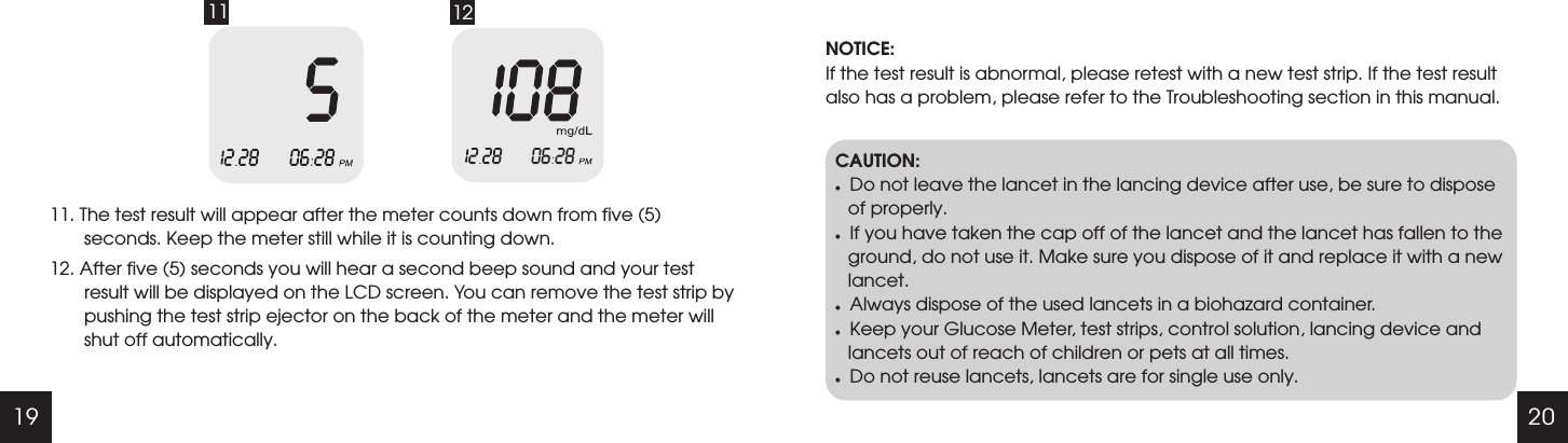 19 2011 1211. The test result will appear after the meter counts down from five (5) seconds. Keep the meter still while it is counting down. 12. After five (5) seconds you will hear a second beep sound and your test result will be displayed on the LCD screen. You can remove the test strip by pushing the test strip ejector on the back of the meter and the meter will shut off automatically. NOTICE:If the test result is abnormal, please retest with a new test strip. If the test result also has a problem, please refer to the Troubleshooting section in this manual.CAUTION:lDo not leave the lancet in the lancing device after use, be sure to dispose of properly.lIf you have taken the cap off of the lancet and the lancet has fallen to the ground, do not use it. Make sure you dispose of it and replace it with a new lancet. lAlways dispose of the used lancets in a biohazard container.lKeep your Glucose Meter, test strips, control solution, lancing device and lancets out of reach of children or pets at all times.lDo not reuse lancets, lancets are for single use only.