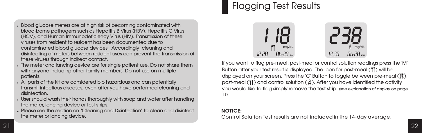 21 22lBlood glucose meters are at high risk of becoming contaminated with blood-borne pathogens such as Hepatitis B Virus (HBV), Hepatitis C Virus (HCV), and Human Immunodeficiency Virus (HIV). Transmission of these viruses from resident to resident has been documented due to contaminated blood glucose devices.  Accordingly, cleaning and disinfecting of meters between resident uses can prevent the transmission of these viruses through indirect contact. lThe meter and lancing device are for single patient use. Do not share them with anyone including other family members. Do not use on multiple patients.lAll parts of the kit are considered bio hazardous and can potentially transmit infectious diseases, even after you have performed cleaning and disinfection.lUser should wash their hands thoroughly with soap and water after handling the meter, lancing device or test strips.lPlease see the section on "Cleaning and Disinfection" to clean and disinfect the meter or lancing device.Flagging Test ResultsIf you want to flag pre-meal, post-meal or control solution readings press the   Button after your test result is displayed. The icon for post-meal (    ) will be displayed on your screen. Press the   Button to toggle between pre-meal (    ), post-meal (    ) and control solution (    ). After you have identified the activity you would like to flag simply remove the test strip. (see explanation of display on page 11)'M''C'NOTICE:Control Solution Test results are not included in the 14-day average.