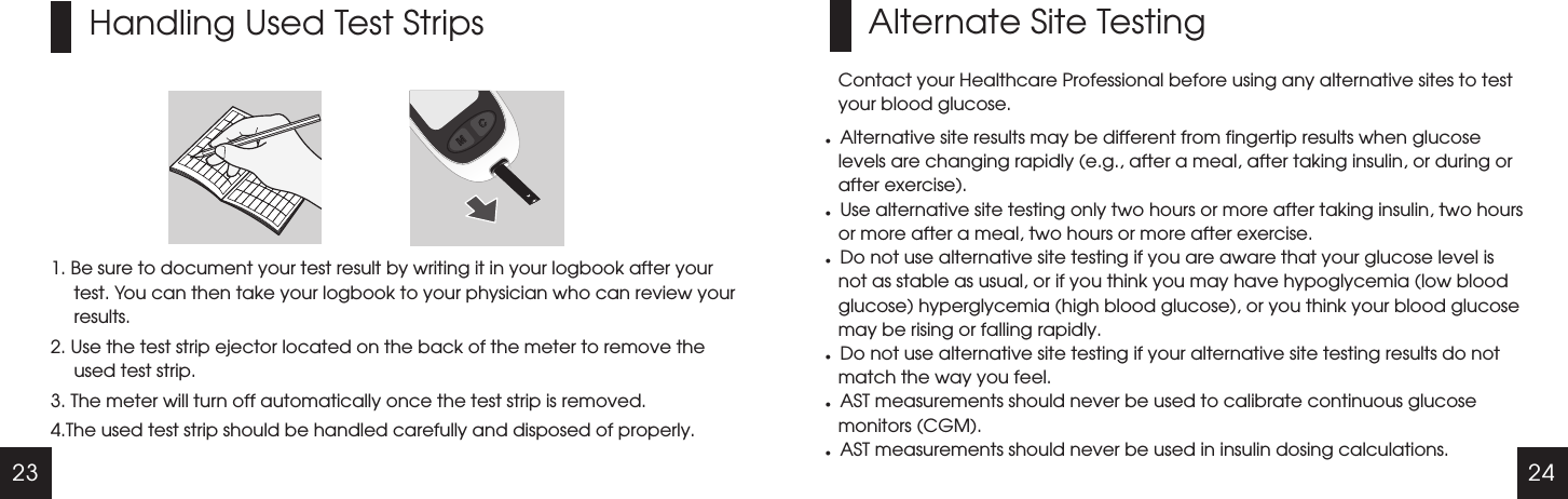 23 24Handling Used Test Strips1. Be sure to document your test result by writing it in your logbook after your test. You can then take your logbook to your physician who can review your results. 2. Use the test strip ejector located on the back of the meter to remove the used test strip.3. The meter will turn off automatically once the test strip is removed.4.The used test strip should be handled carefully and disposed of properly. Alternate Site TestingContact your Healthcare Professional before using any alternative sites to test your blood glucose.lAlternative site results may be different from fingertip results when glucose levels are changing rapidly (e.g., after a meal, after taking insulin, or during or after exercise).lUse alternative site testing only two hours or more after taking insulin, two hours or more after a meal, two hours or more after exercise.lDo not use alternative site testing if you are aware that your glucose level is not as stable as usual, or if you think you may have hypoglycemia (low blood glucose) hyperglycemia (high blood glucose), or you think your blood glucose may be rising or falling rapidly.lDo not use alternative site testing if your alternative site testing results do not match the way you feel.lAST measurements should never be used to calibrate continuous glucose monitors (CGM).lAST measurements should never be used in insulin dosing calculations.